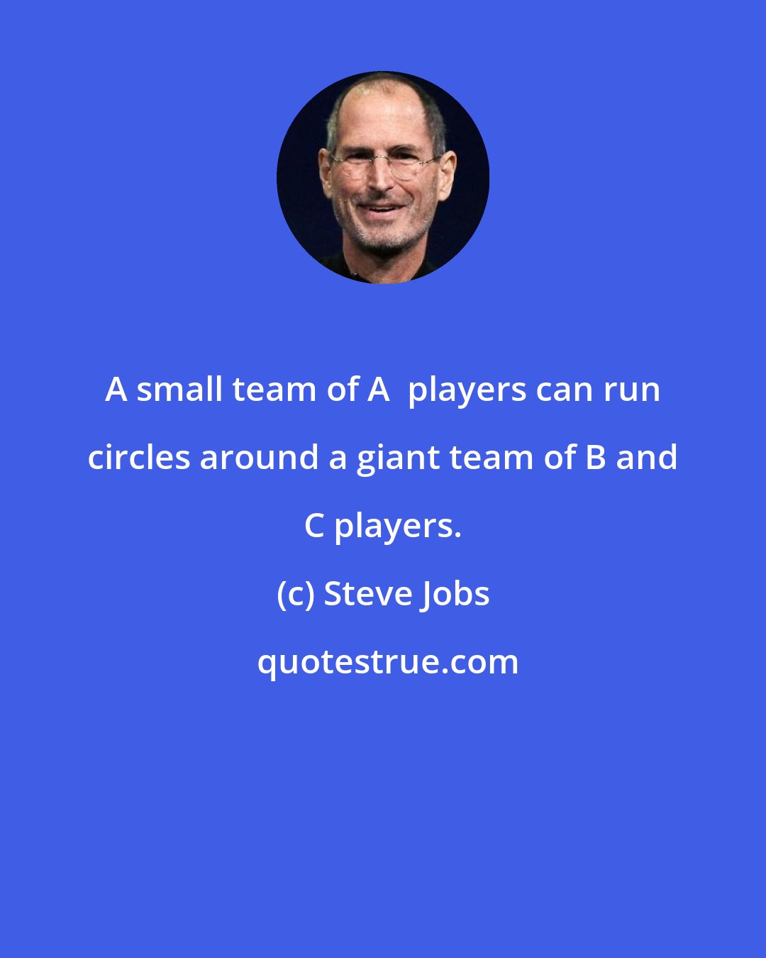 Steve Jobs: A small team of A+ players can run circles around a giant team of B and C players.