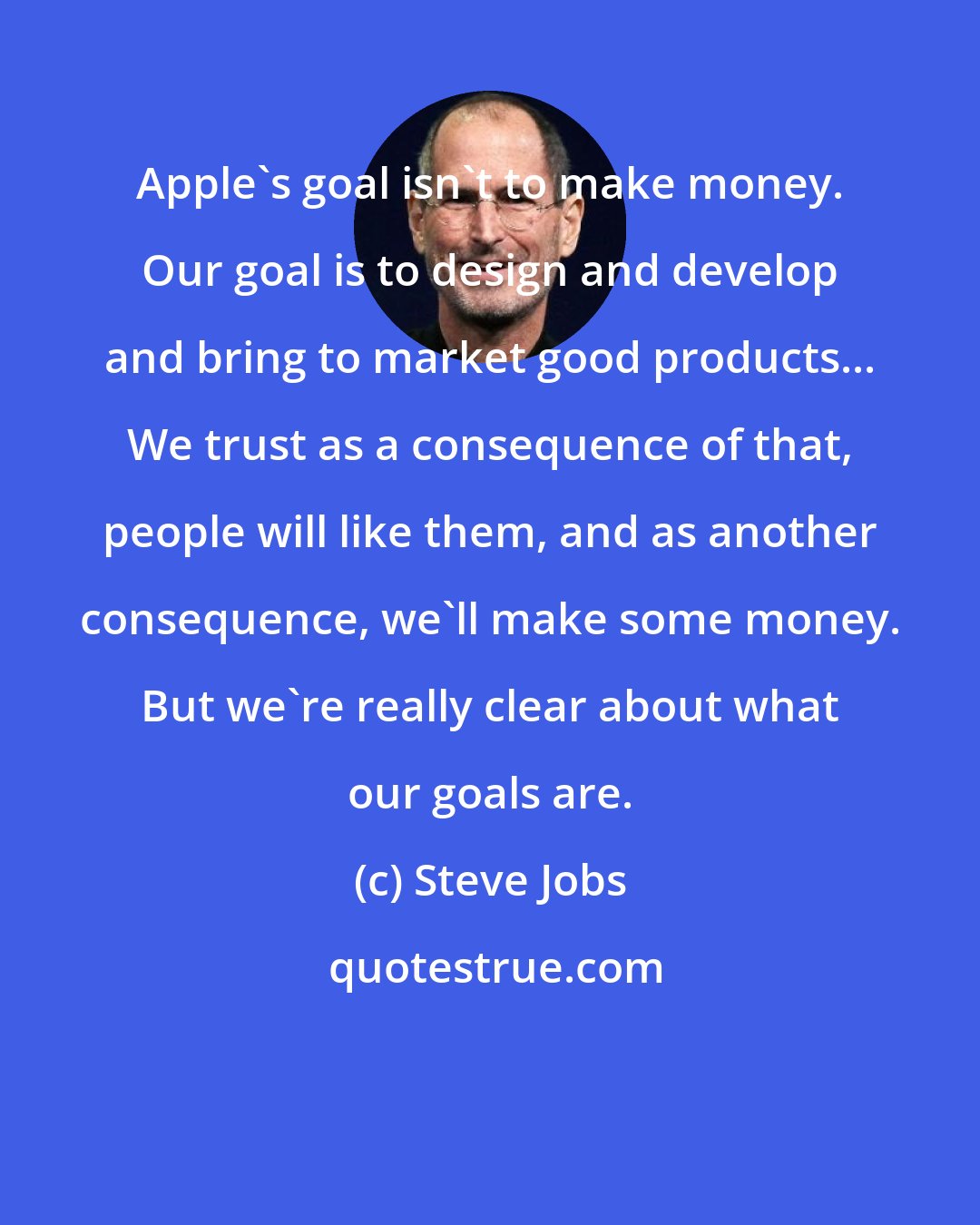 Steve Jobs: Apple's goal isn't to make money. Our goal is to design and develop and bring to market good products... We trust as a consequence of that, people will like them, and as another consequence, we'll make some money. But we're really clear about what our goals are.