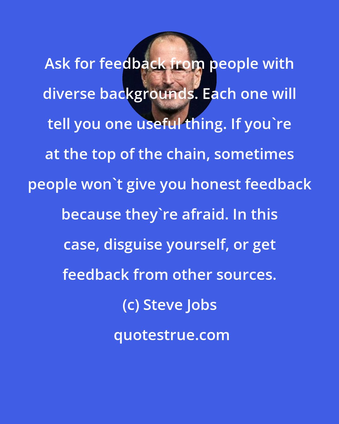 Steve Jobs: Ask for feedback from people with diverse backgrounds. Each one will tell you one useful thing. If you're at the top of the chain, sometimes people won't give you honest feedback because they're afraid. In this case, disguise yourself, or get feedback from other sources.