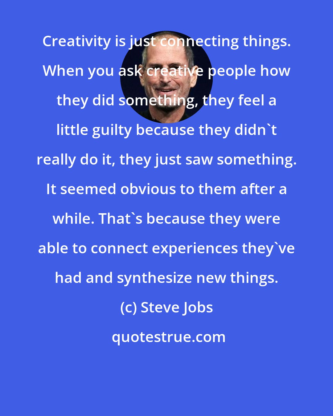 Steve Jobs: Creativity is just connecting things. When you ask creative people how they did something, they feel a little guilty because they didn't really do it, they just saw something. It seemed obvious to them after a while. That's because they were able to connect experiences they've had and synthesize new things.