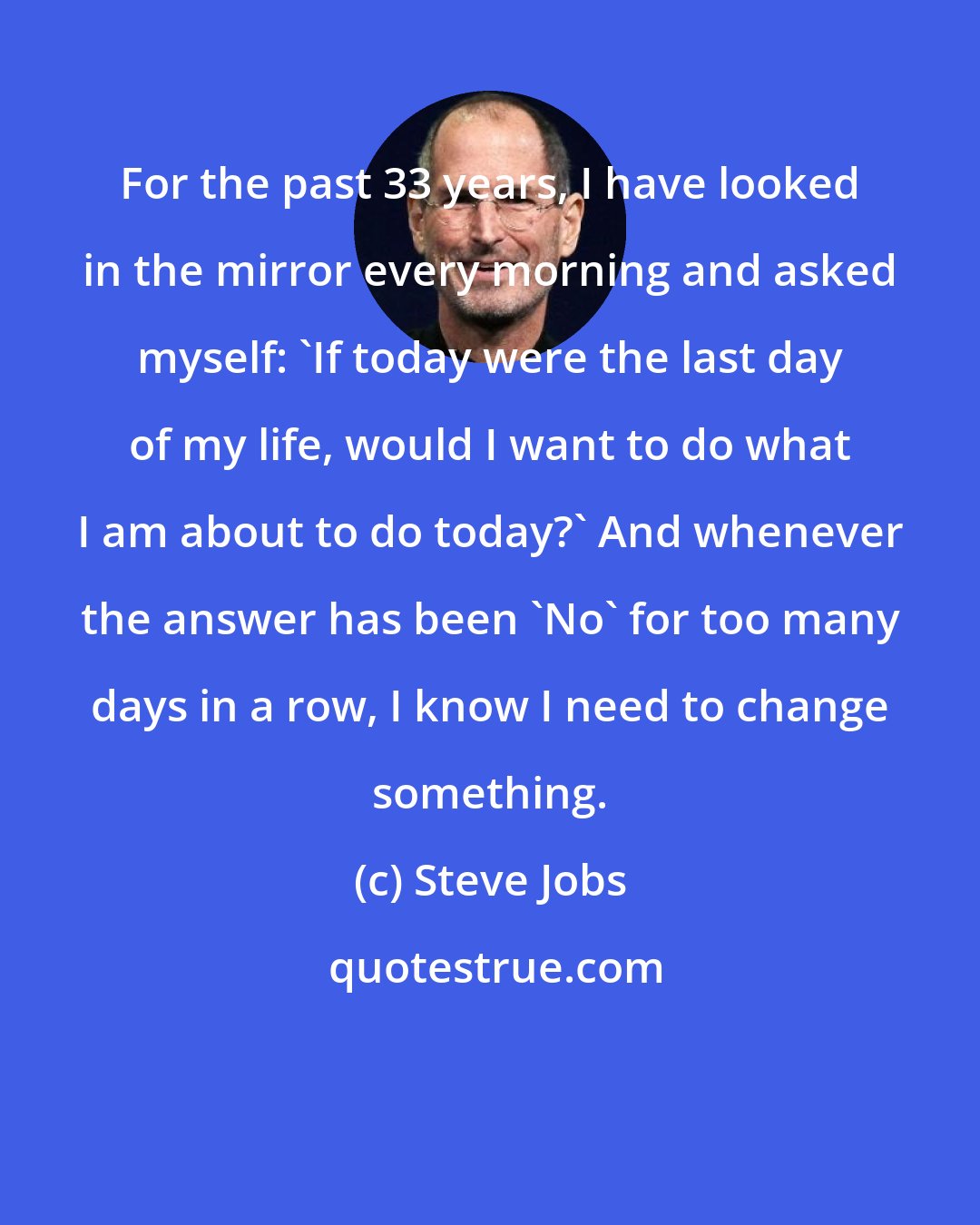 Steve Jobs: For the past 33 years, I have looked in the mirror every morning and asked myself: 'If today were the last day of my life, would I want to do what I am about to do today?' And whenever the answer has been 'No' for too many days in a row, I know I need to change something.
