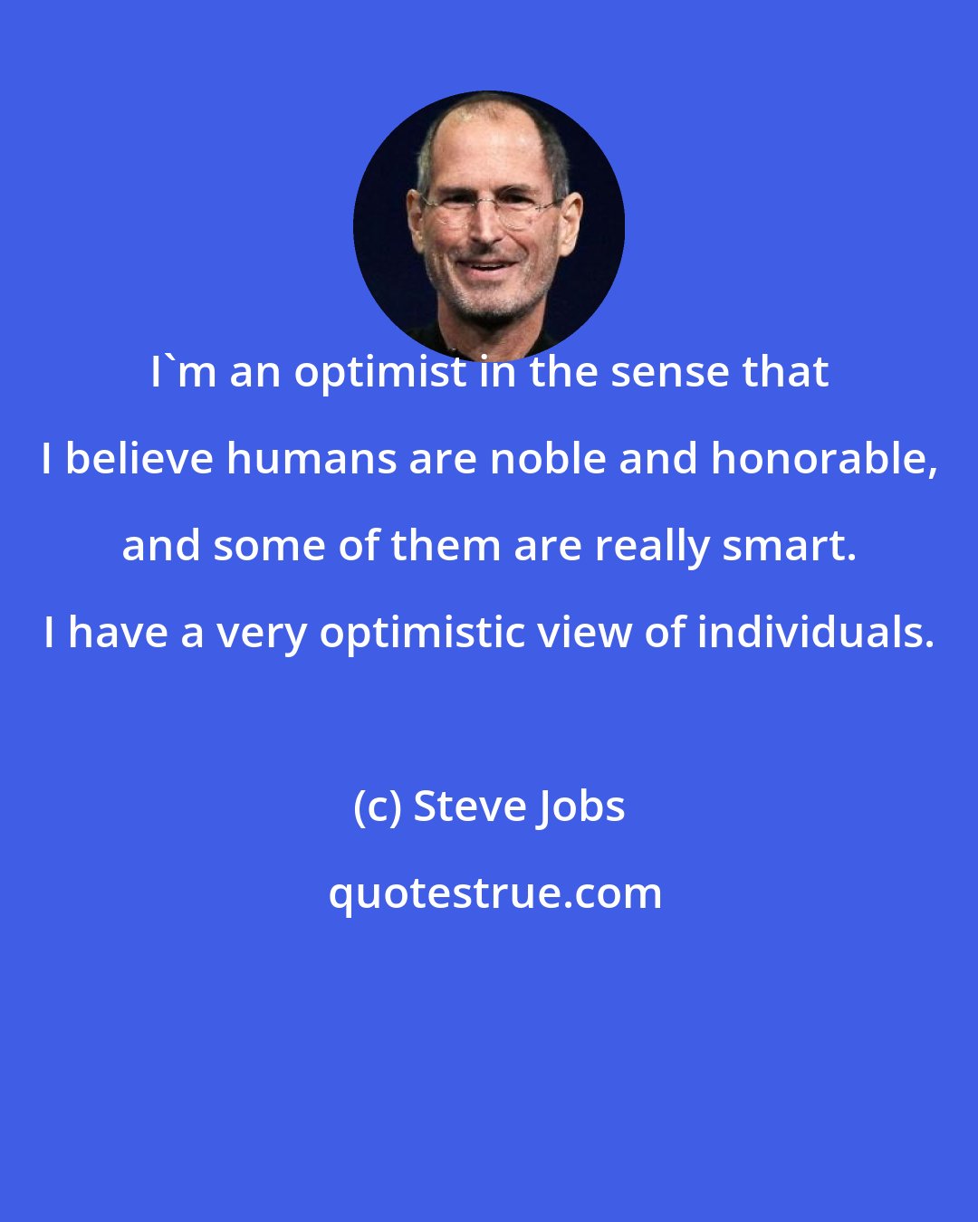 Steve Jobs: I'm an optimist in the sense that I believe humans are noble and honorable, and some of them are really smart. I have a very optimistic view of individuals.