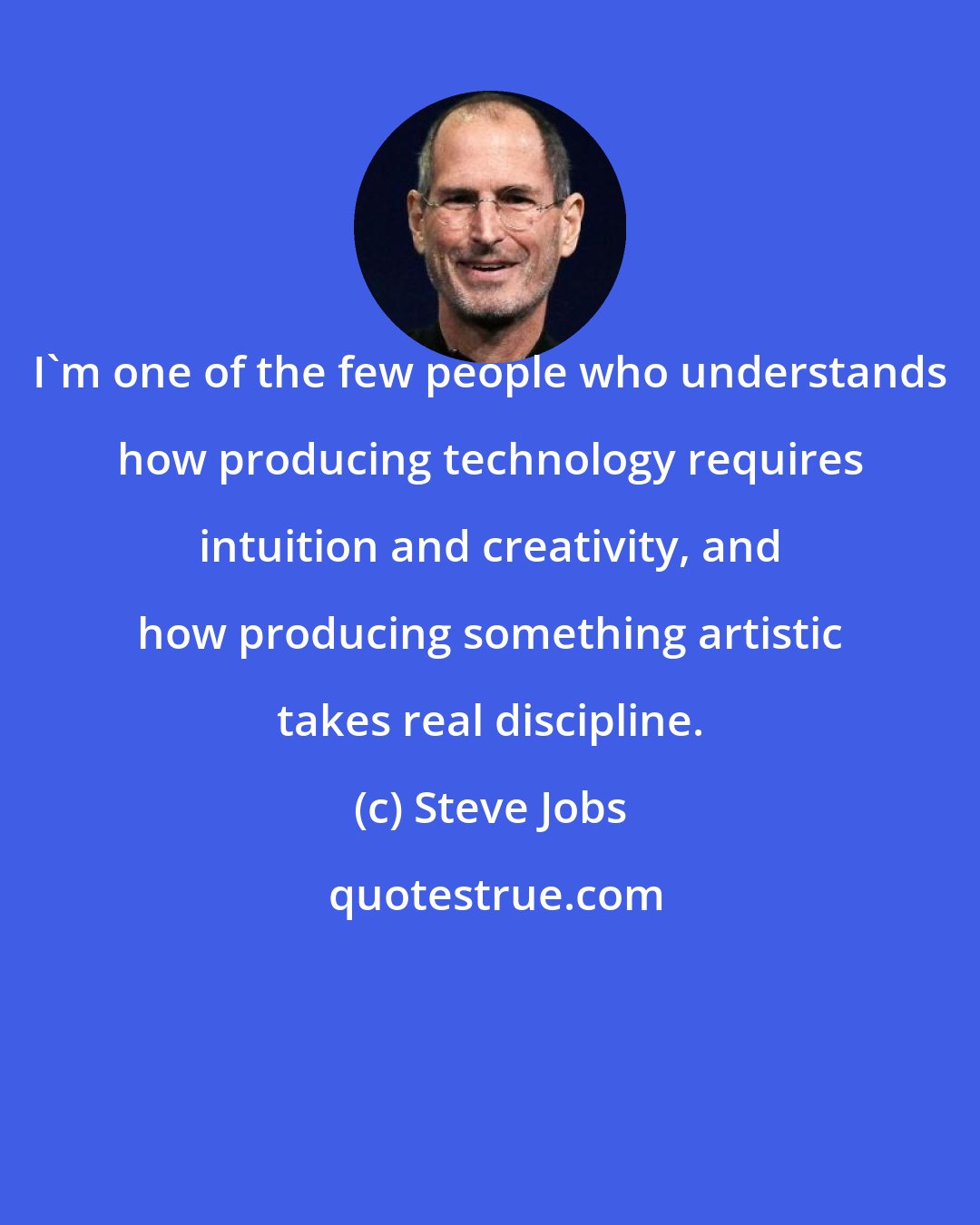 Steve Jobs: I'm one of the few people who understands how producing technology requires intuition and creativity, and how producing something artistic takes real discipline.