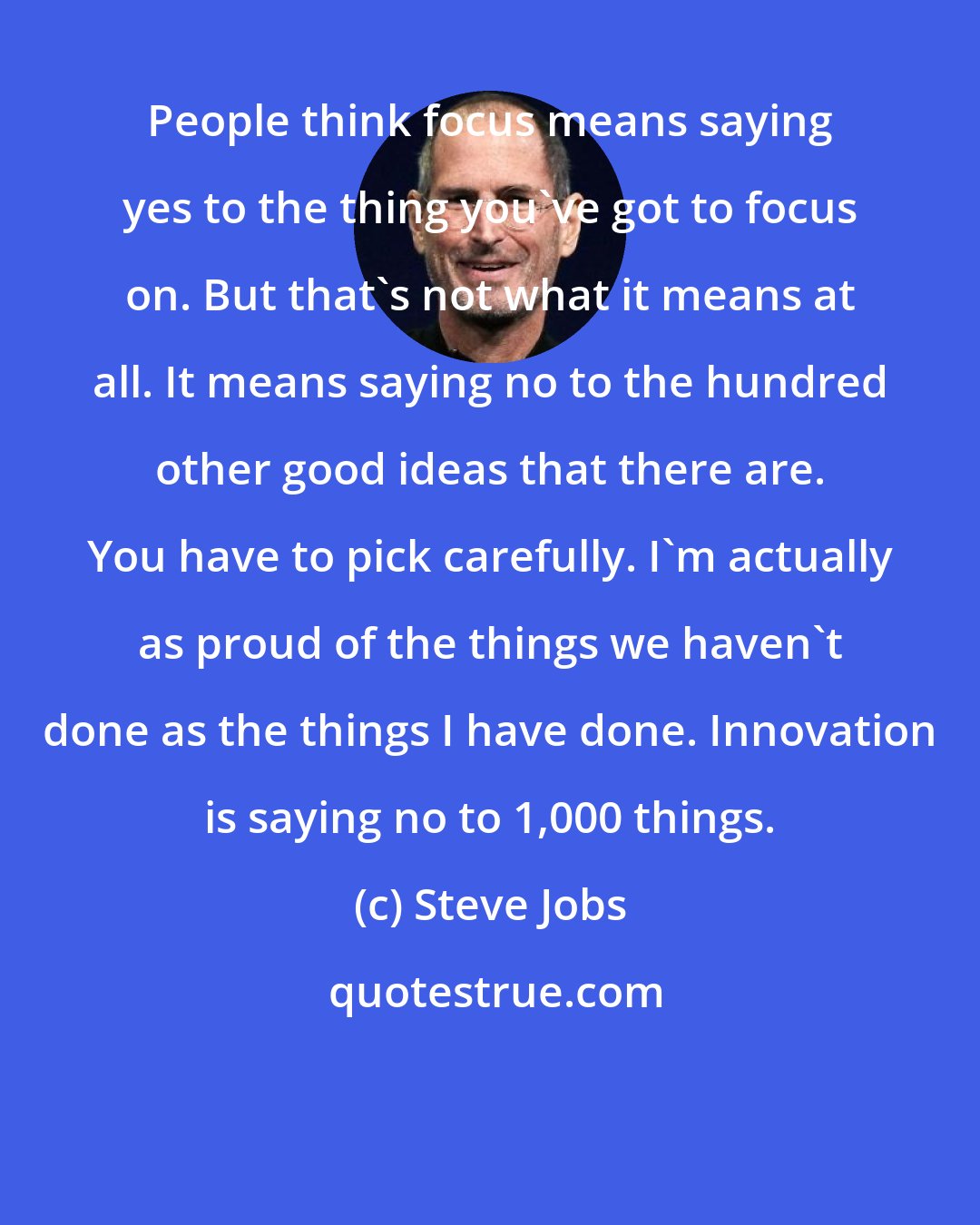 Steve Jobs: People think focus means saying yes to the thing you've got to focus on. But that's not what it means at all. It means saying no to the hundred other good ideas that there are. You have to pick carefully. I'm actually as proud of the things we haven't done as the things I have done. Innovation is saying no to 1,000 things.