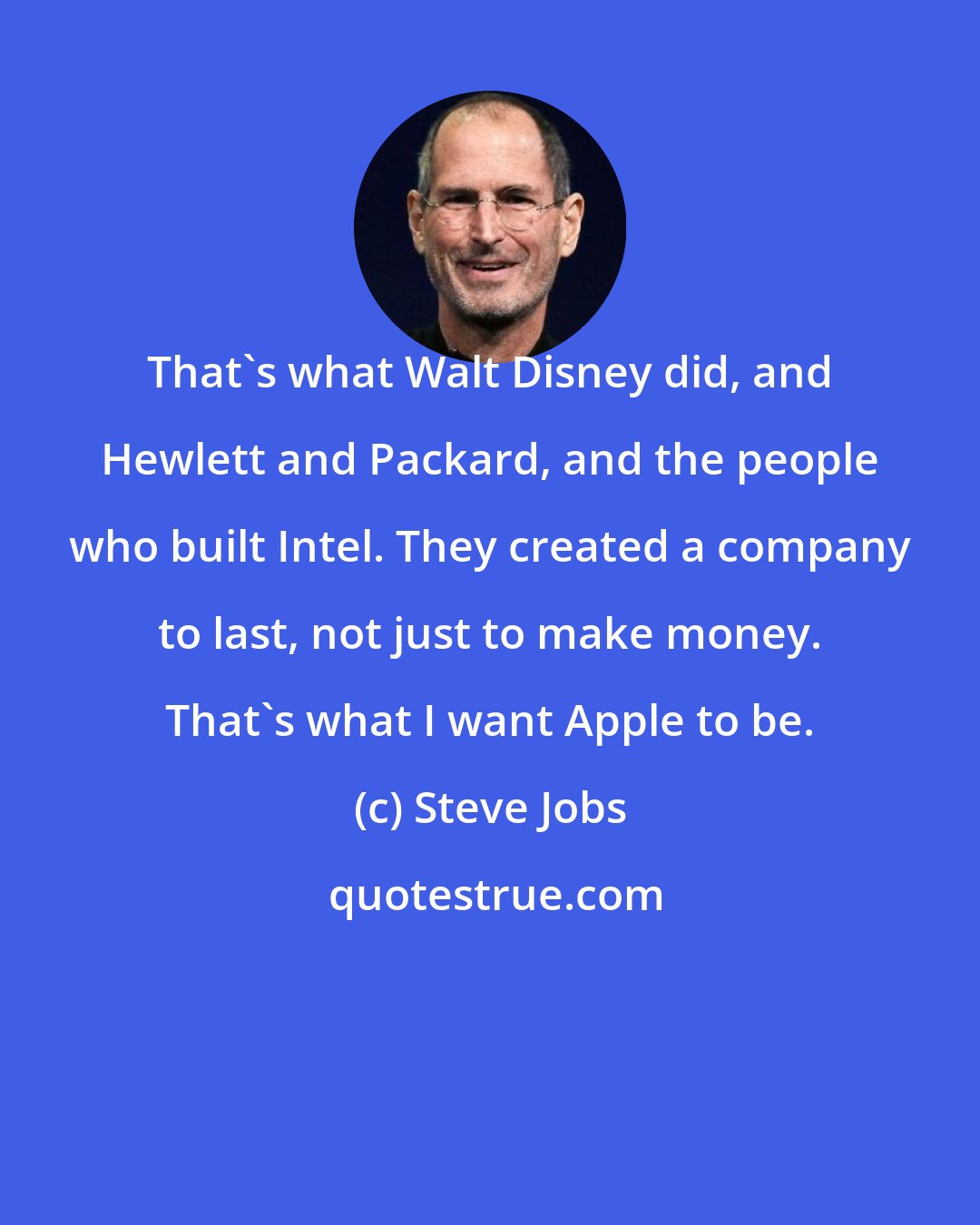 Steve Jobs: That's what Walt Disney did, and Hewlett and Packard, and the people who built Intel. They created a company to last, not just to make money. That's what I want Apple to be.