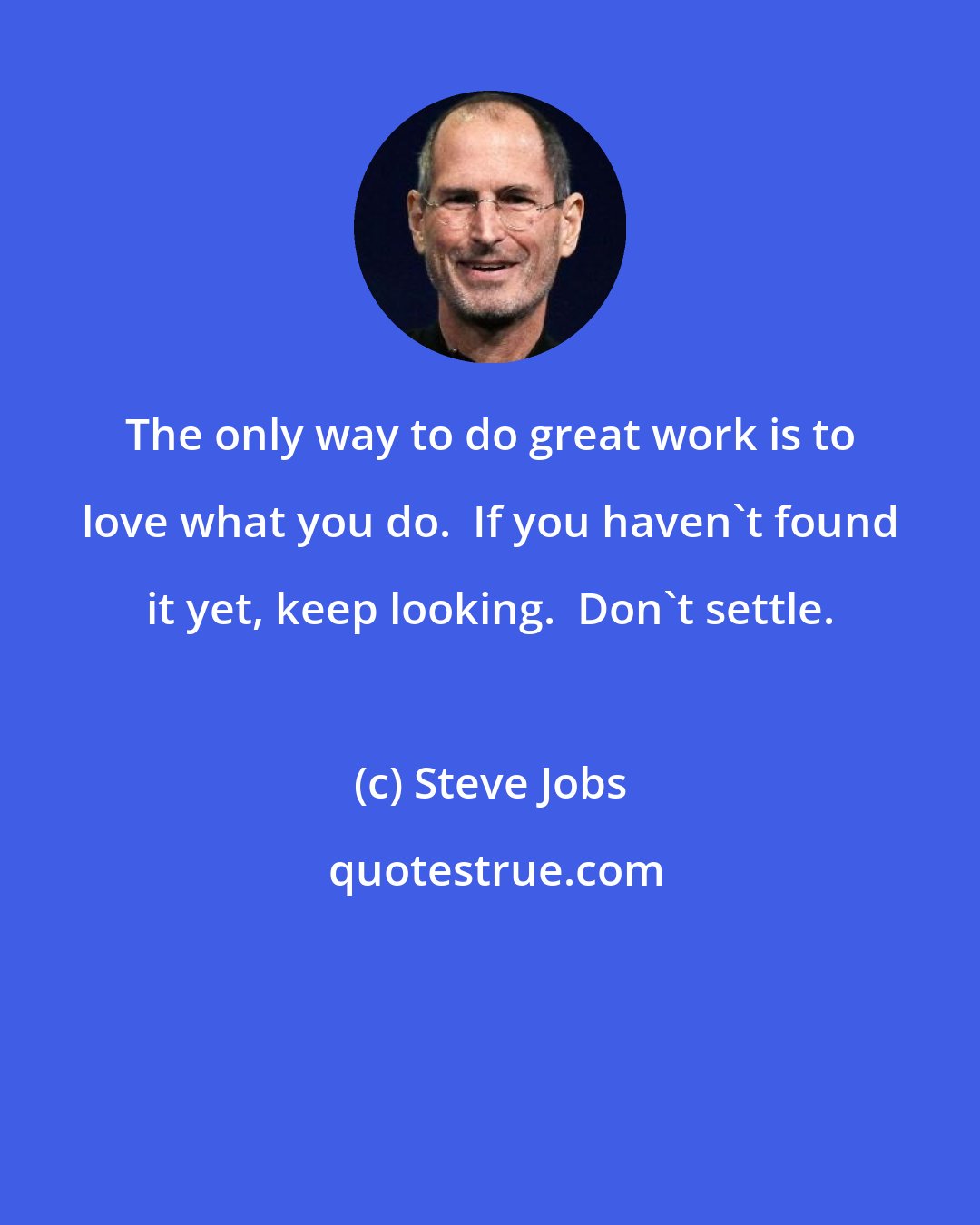 Steve Jobs: The only way to do great work is to love what you do.  If you haven't found it yet, keep looking.  Don't settle.