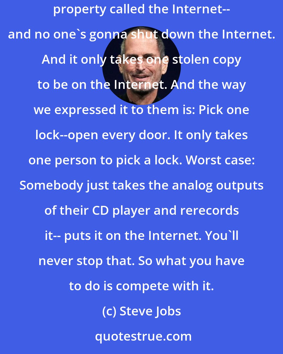 Steve Jobs: We don't believe it's possible to protect digital content. What's new is this amazingly efficient distribution system for stolen property called the Internet-- and no one's gonna shut down the Internet. And it only takes one stolen copy to be on the Internet. And the way we expressed it to them is: Pick one lock--open every door. It only takes one person to pick a lock. Worst case: Somebody just takes the analog outputs of their CD player and rerecords it-- puts it on the Internet. You'll never stop that. So what you have to do is compete with it.