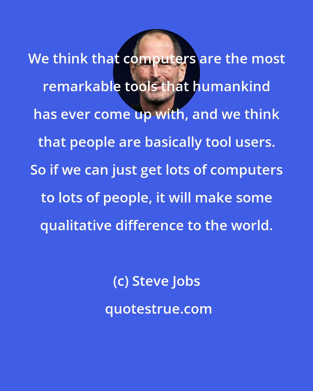 Steve Jobs: We think that computers are the most remarkable tools that humankind has ever come up with, and we think that people are basically tool users. So if we can just get lots of computers to lots of people, it will make some qualitative difference to the world.