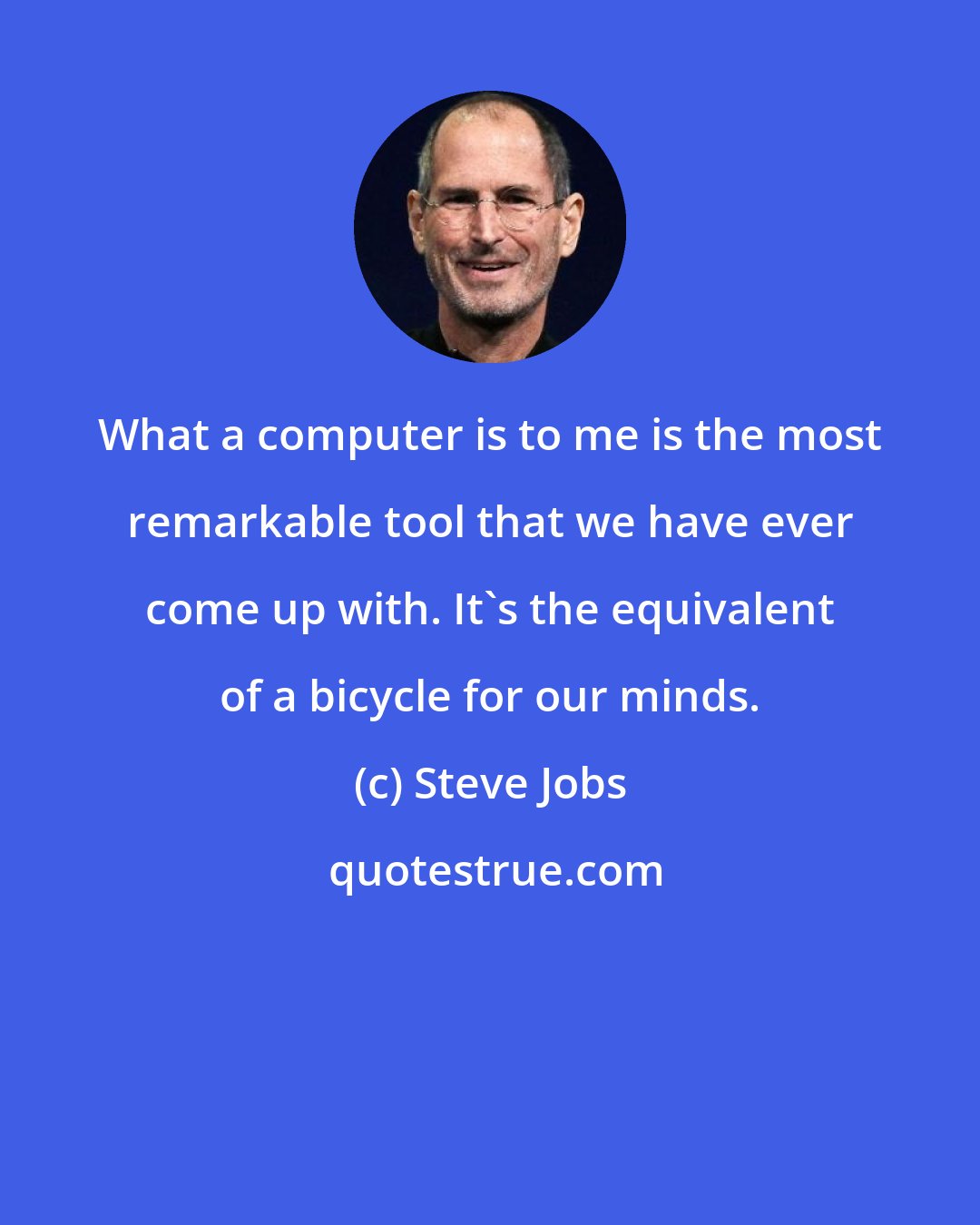 Steve Jobs: What a computer is to me is the most remarkable tool that we have ever come up with. It's the equivalent of a bicycle for our minds.