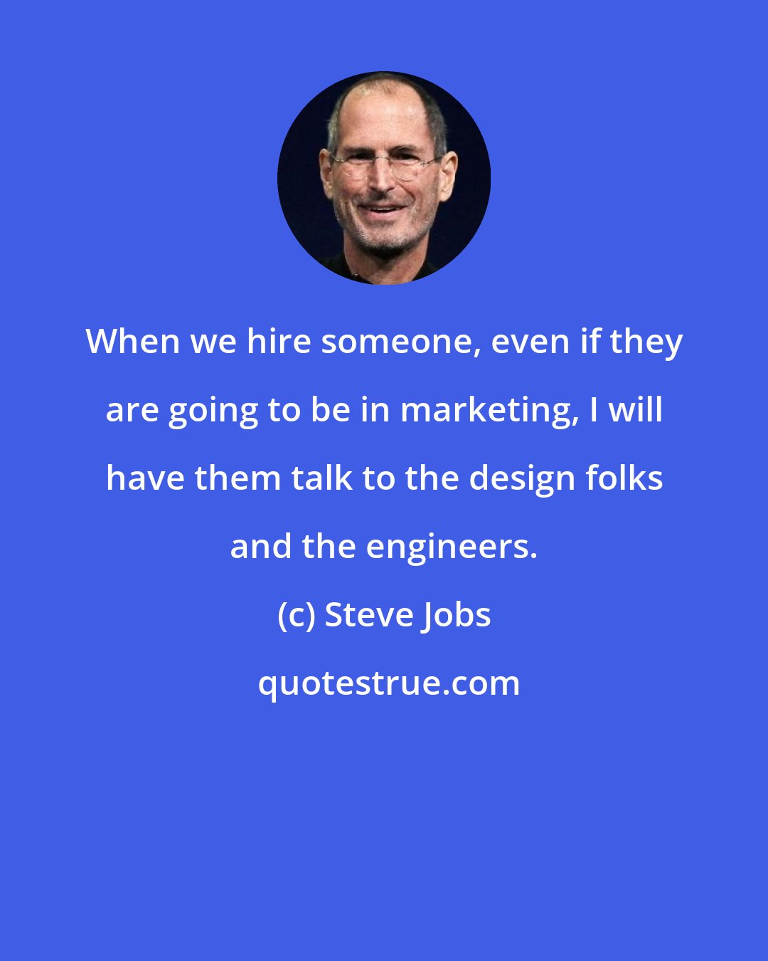 Steve Jobs: When we hire someone, even if they are going to be in marketing, I will have them talk to the design folks and the engineers.