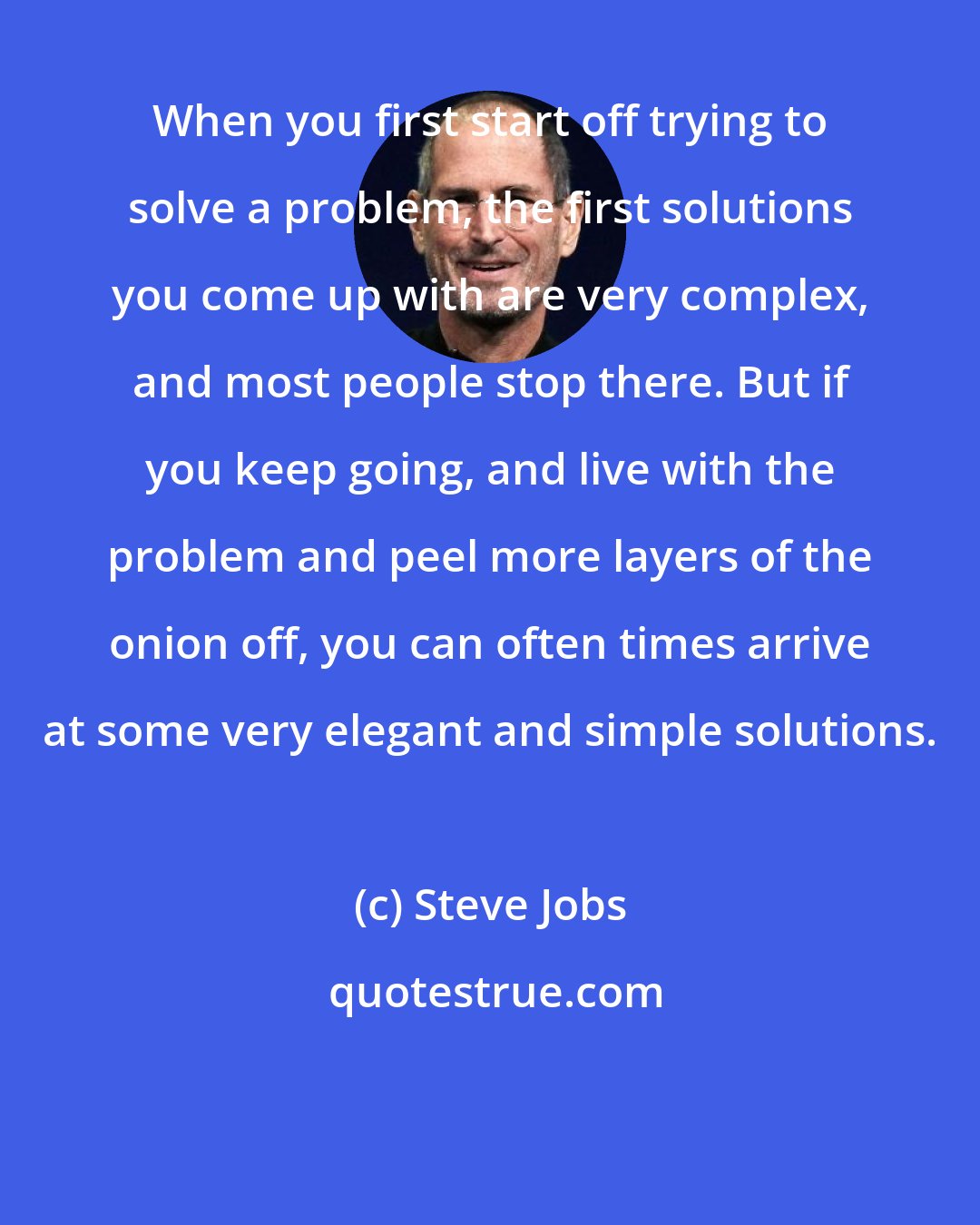 Steve Jobs: When you first start off trying to solve a problem, the first solutions you come up with are very complex, and most people stop there. But if you keep going, and live with the problem and peel more layers of the onion off, you can often times arrive at some very elegant and simple solutions.