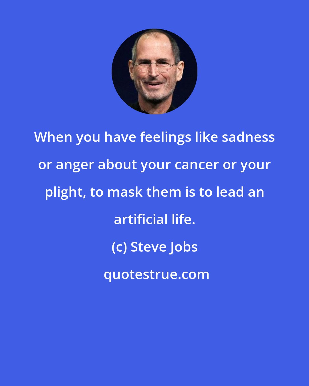 Steve Jobs: When you have feelings like sadness or anger about your cancer or your plight, to mask them is to lead an artificial life.