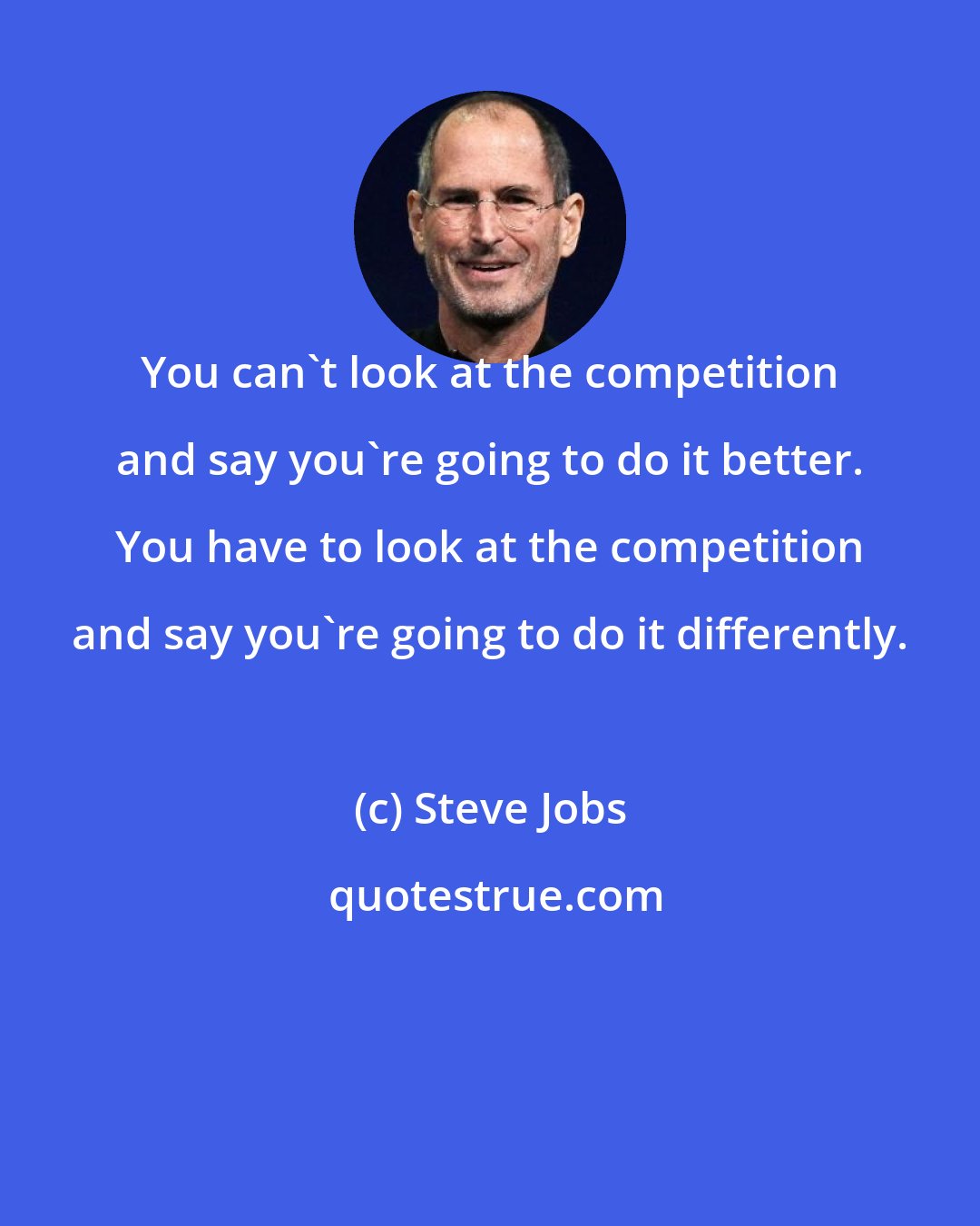 Steve Jobs: You can't look at the competition and say you're going to do it better. You have to look at the competition and say you're going to do it differently.