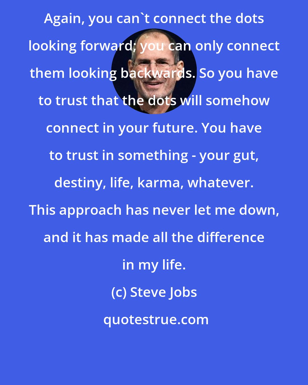 Steve Jobs: Again, you can't connect the dots looking forward; you can only connect them looking backwards. So you have to trust that the dots will somehow connect in your future. You have to trust in something - your gut, destiny, life, karma, whatever. This approach has never let me down, and it has made all the difference in my life.