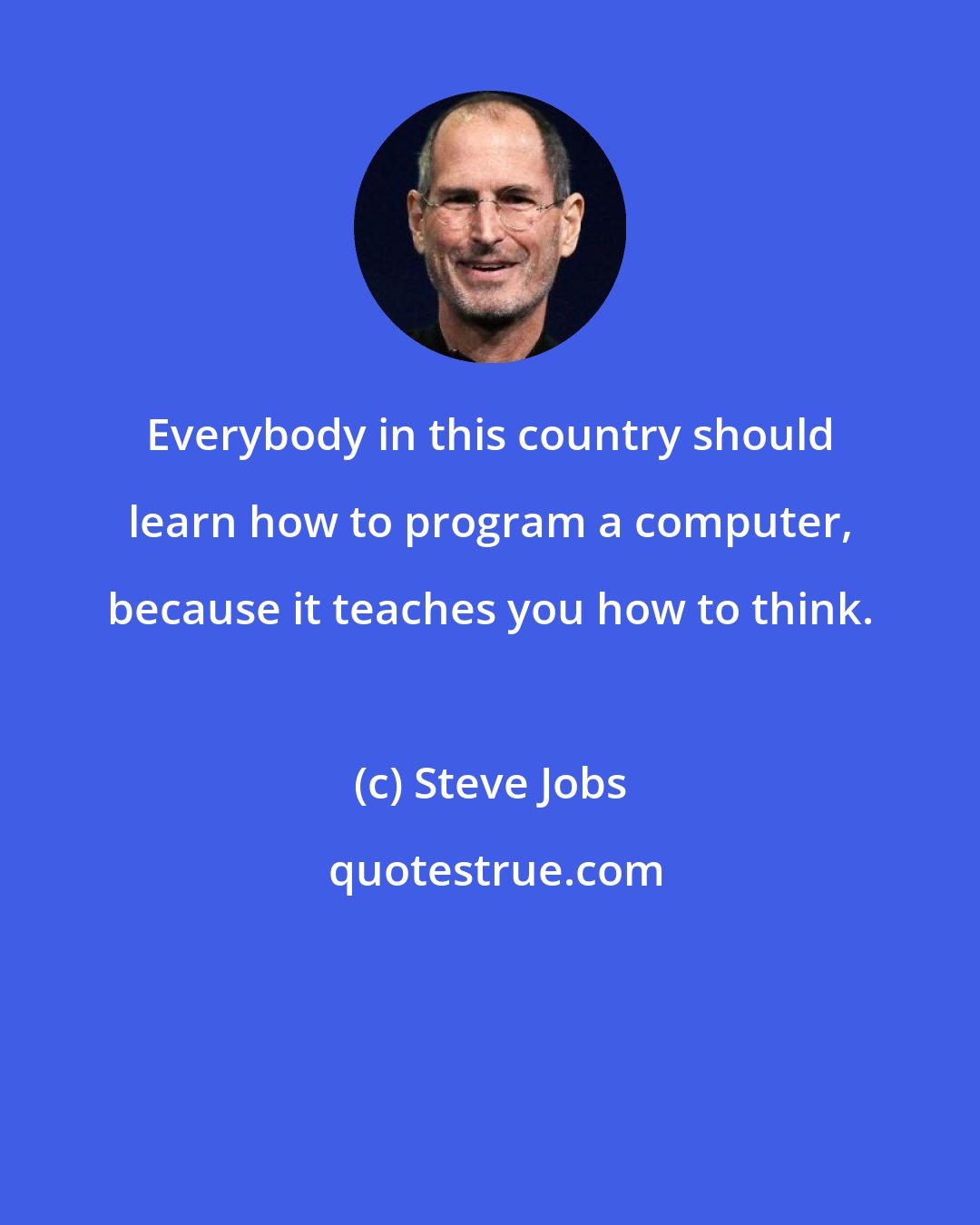 Steve Jobs: Everybody in this country should learn how to program a computer, because it teaches you how to think.