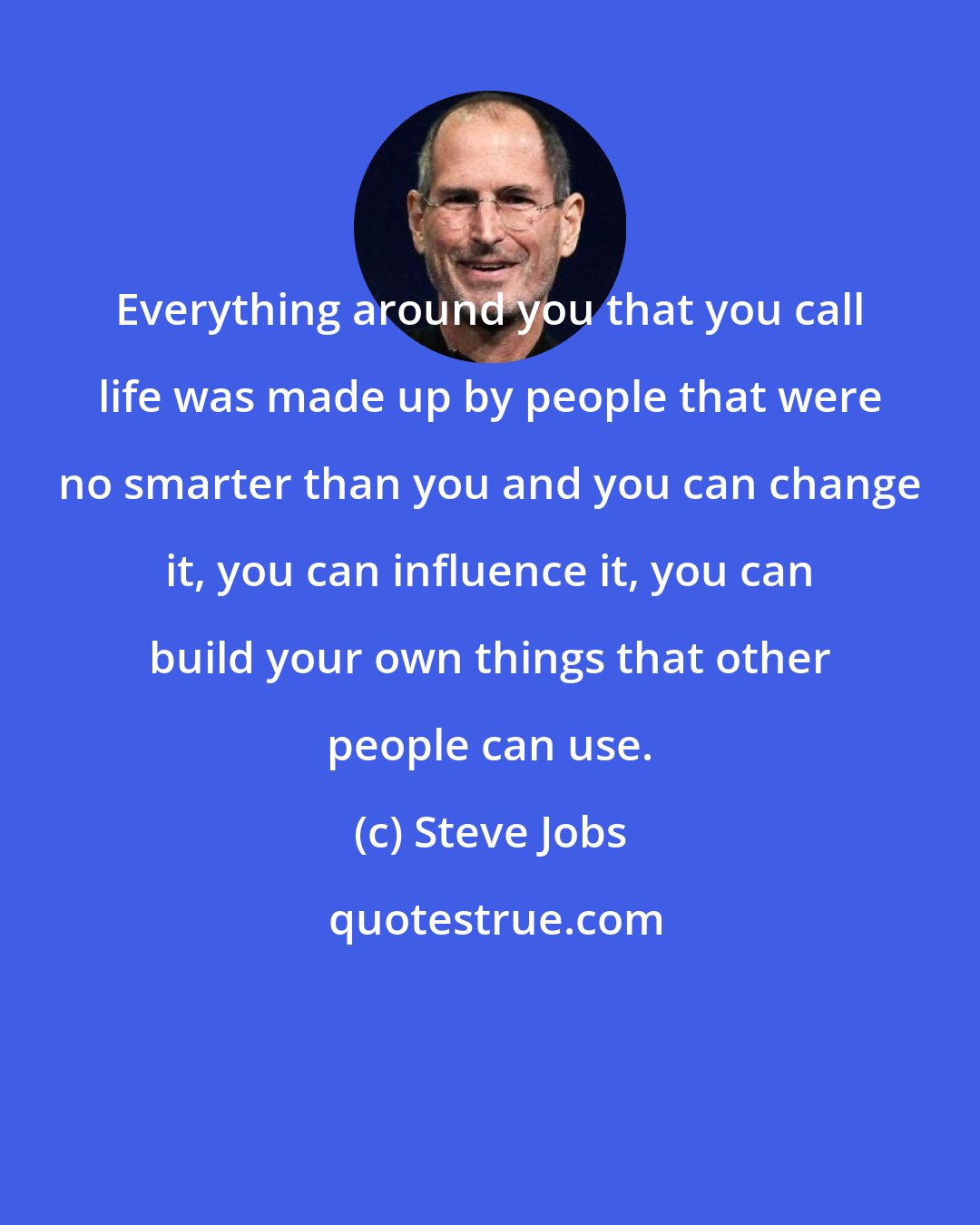 Steve Jobs: Everything around you that you call life was made up by people that were no smarter than you and you can change it, you can influence it, you can build your own things that other people can use.