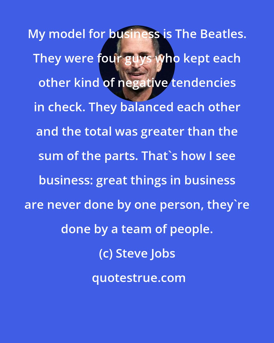 Steve Jobs: My model for business is The Beatles. They were four guys who kept each other kind of negative tendencies in check. They balanced each other and the total was greater than the sum of the parts. That's how I see business: great things in business are never done by one person, they're done by a team of people.