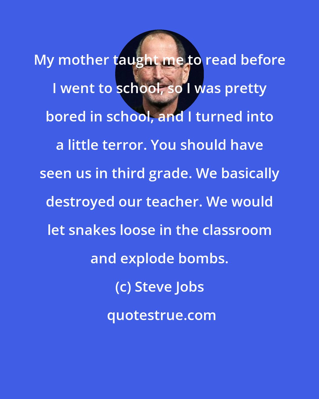 Steve Jobs: My mother taught me to read before I went to school, so I was pretty bored in school, and I turned into a little terror. You should have seen us in third grade. We basically destroyed our teacher. We would let snakes loose in the classroom and explode bombs.