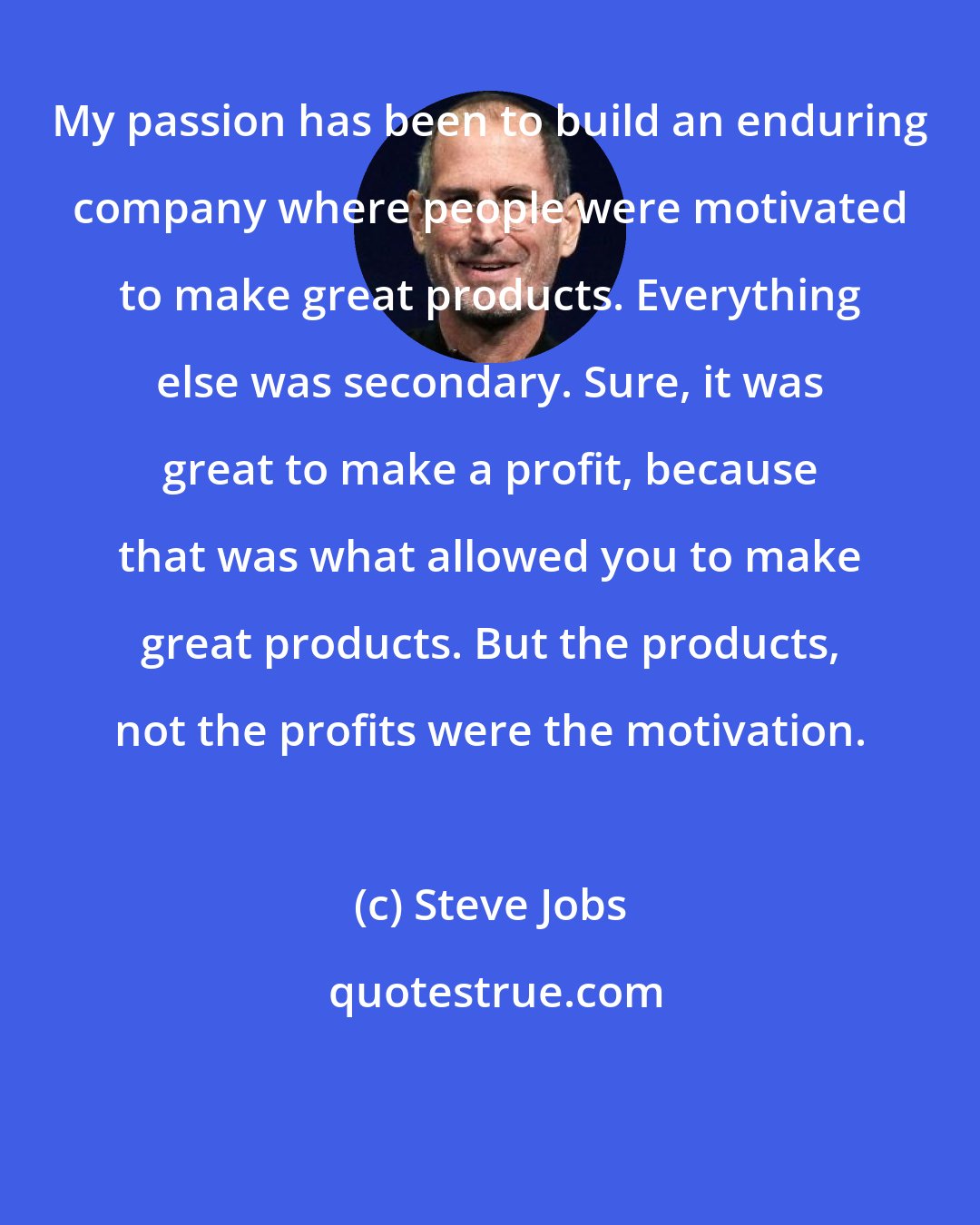 Steve Jobs: My passion has been to build an enduring company where people were motivated to make great products. Everything else was secondary. Sure, it was great to make a profit, because that was what allowed you to make great products. But the products, not the profits were the motivation.