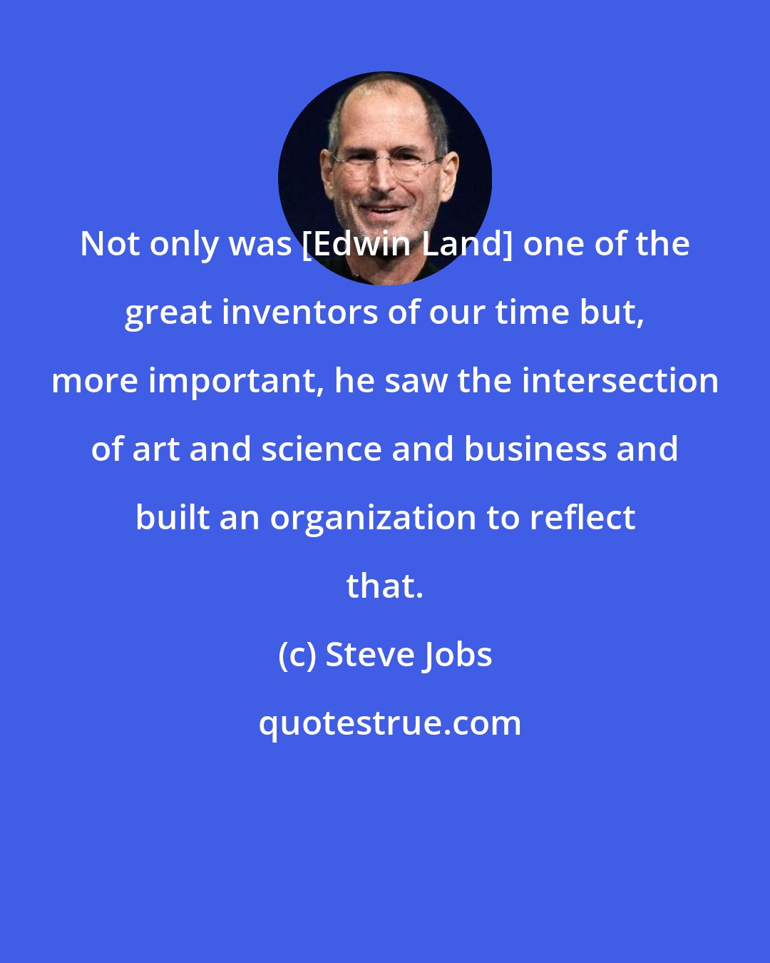 Steve Jobs: Not only was [Edwin Land] one of the great inventors of our time but, more important, he saw the intersection of art and science and business and built an organization to reflect that.