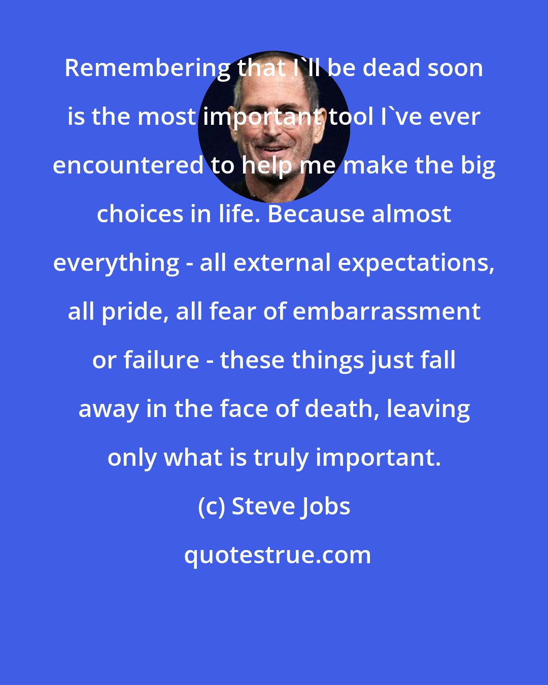 Steve Jobs: Remembering that I'll be dead soon is the most important tool I've ever encountered to help me make the big choices in life. Because almost everything - all external expectations, all pride, all fear of embarrassment or failure - these things just fall away in the face of death, leaving only what is truly important.