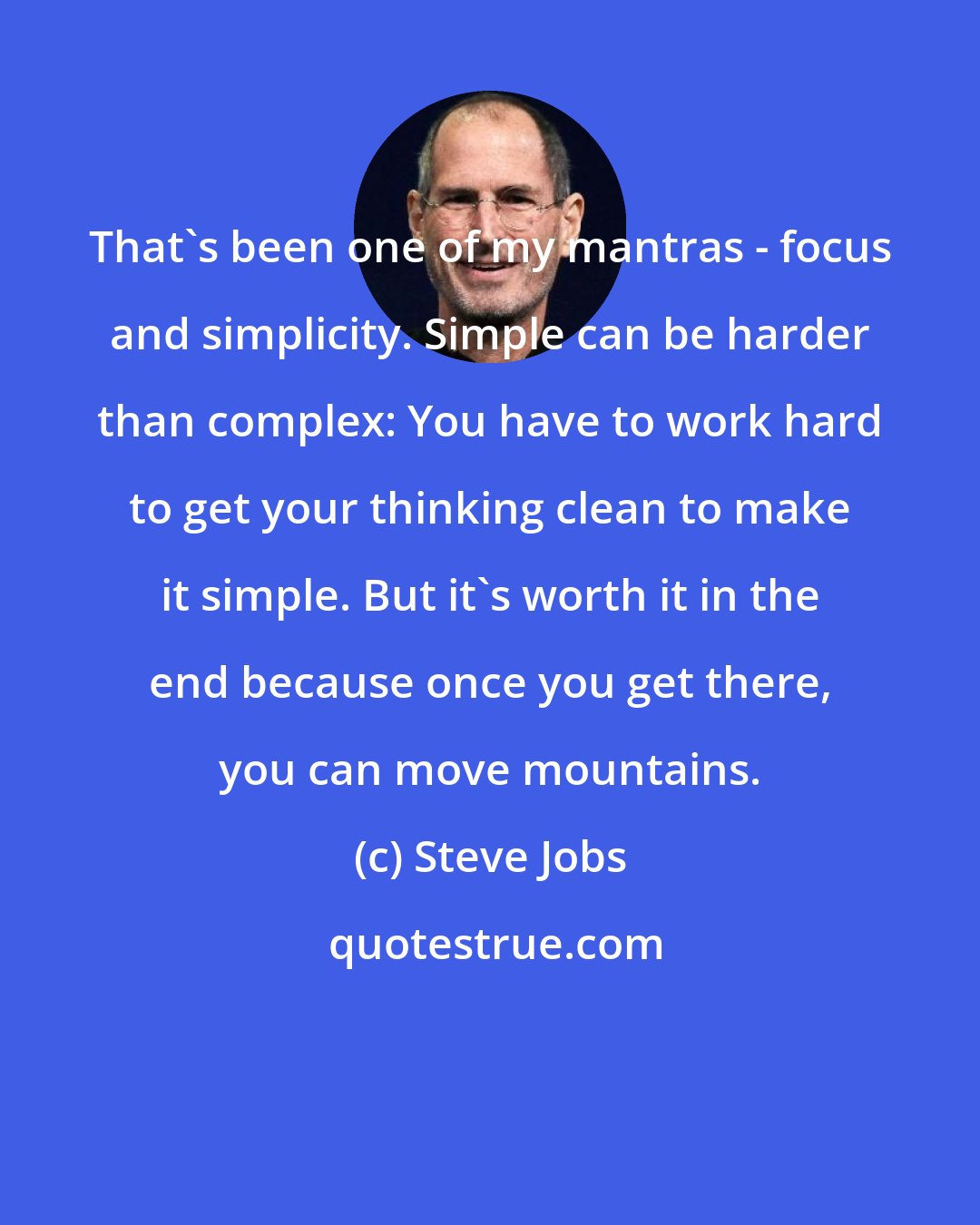 Steve Jobs: That's been one of my mantras - focus and simplicity. Simple can be harder than complex: You have to work hard to get your thinking clean to make it simple. But it's worth it in the end because once you get there, you can move mountains.