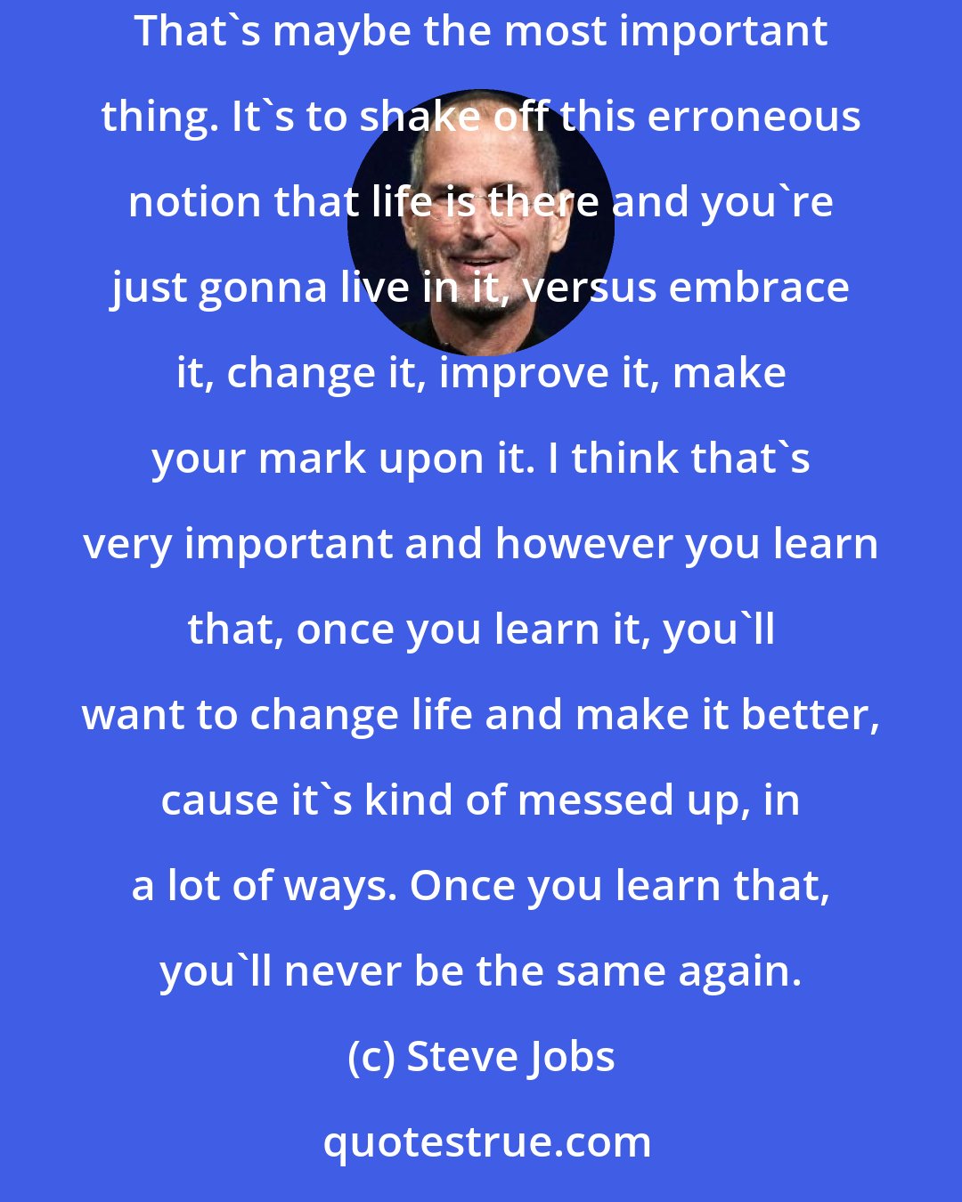 Steve Jobs: The minute that you understand that you can poke life and actually something will pop out the other side, that you can change it, you can mold it. That's maybe the most important thing. It's to shake off this erroneous notion that life is there and you're just gonna live in it, versus embrace it, change it, improve it, make your mark upon it. I think that's very important and however you learn that, once you learn it, you'll want to change life and make it better, cause it's kind of messed up, in a lot of ways. Once you learn that, you'll never be the same again.