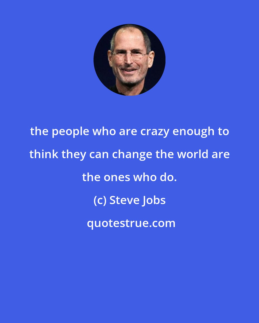 Steve Jobs: the people who are crazy enough to think they can change the world are the ones who do.