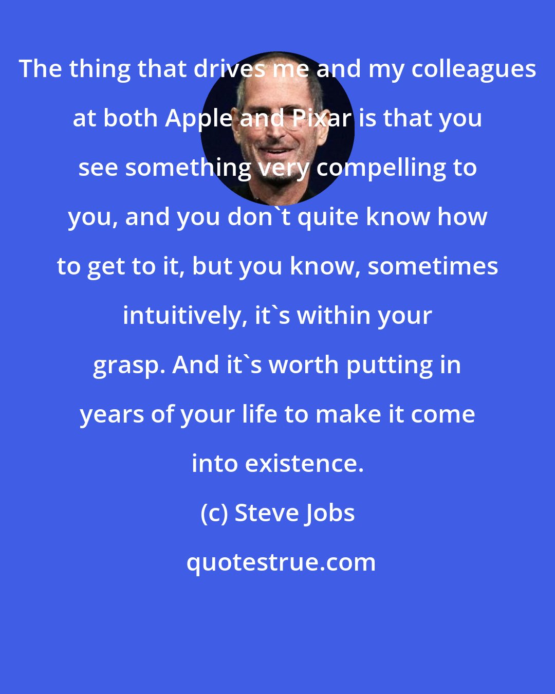 Steve Jobs: The thing that drives me and my colleagues at both Apple and Pixar is that you see something very compelling to you, and you don't quite know how to get to it, but you know, sometimes intuitively, it's within your grasp. And it's worth putting in years of your life to make it come into existence.