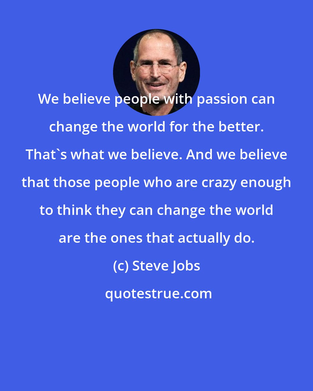 Steve Jobs: We believe people with passion can change the world for the better. That's what we believe. And we believe that those people who are crazy enough to think they can change the world are the ones that actually do.