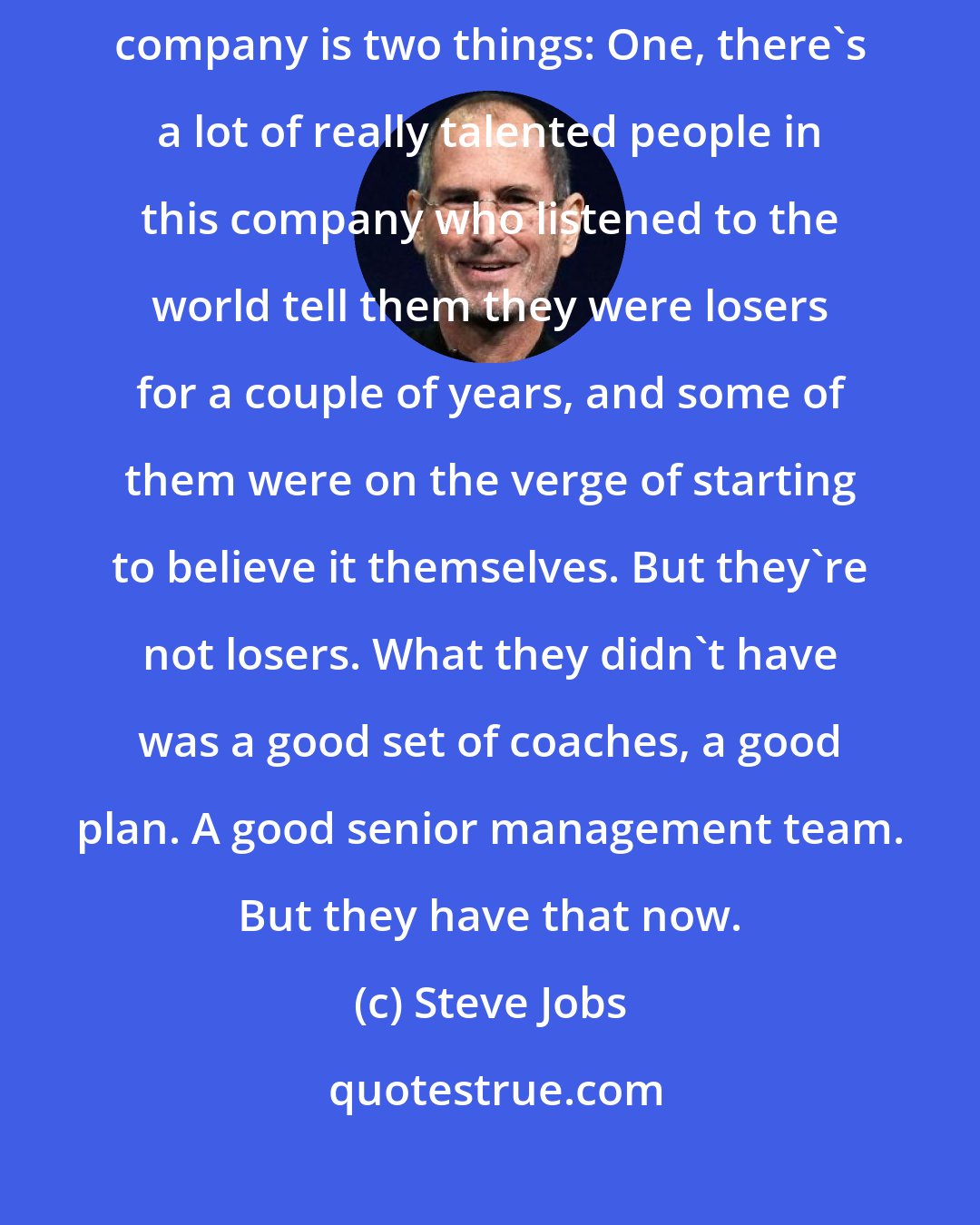 Steve Jobs: You're missing it. This is not a one-man show. What's reinvigorating this company is two things: One, there's a lot of really talented people in this company who listened to the world tell them they were losers for a couple of years, and some of them were on the verge of starting to believe it themselves. But they're not losers. What they didn't have was a good set of coaches, a good plan. A good senior management team. But they have that now.