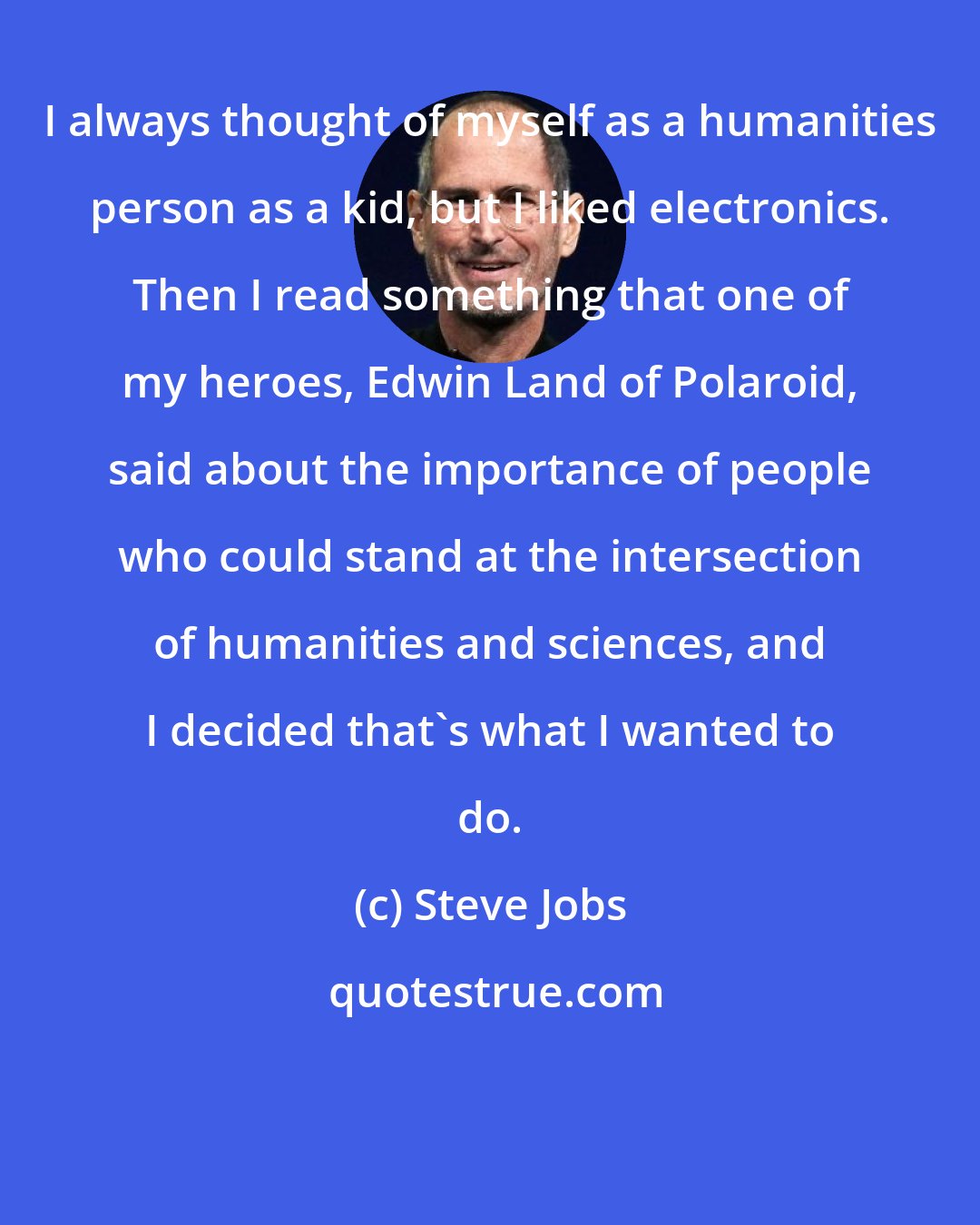 Steve Jobs: I always thought of myself as a humanities person as a kid, but I liked electronics. Then I read something that one of my heroes, Edwin Land of Polaroid, said about the importance of people who could stand at the intersection of humanities and sciences, and I decided that's what I wanted to do.