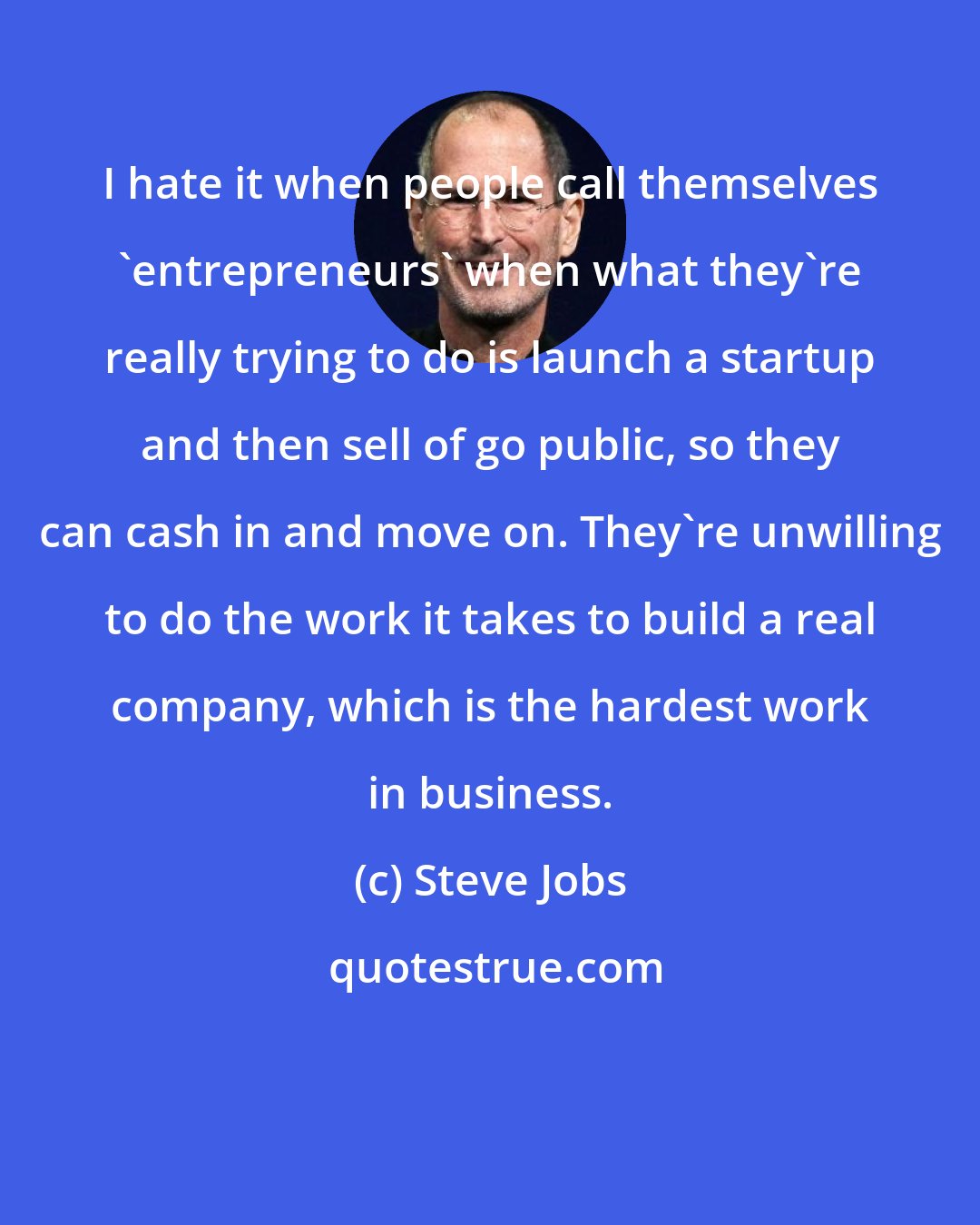 Steve Jobs: I hate it when people call themselves 'entrepreneurs' when what they're really trying to do is launch a startup and then sell of go public, so they can cash in and move on. They're unwilling to do the work it takes to build a real company, which is the hardest work in business.