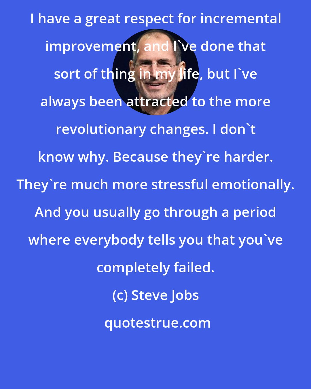Steve Jobs: I have a great respect for incremental improvement, and I've done that sort of thing in my life, but I've always been attracted to the more revolutionary changes. I don't know why. Because they're harder. They're much more stressful emotionally. And you usually go through a period where everybody tells you that you've completely failed.
