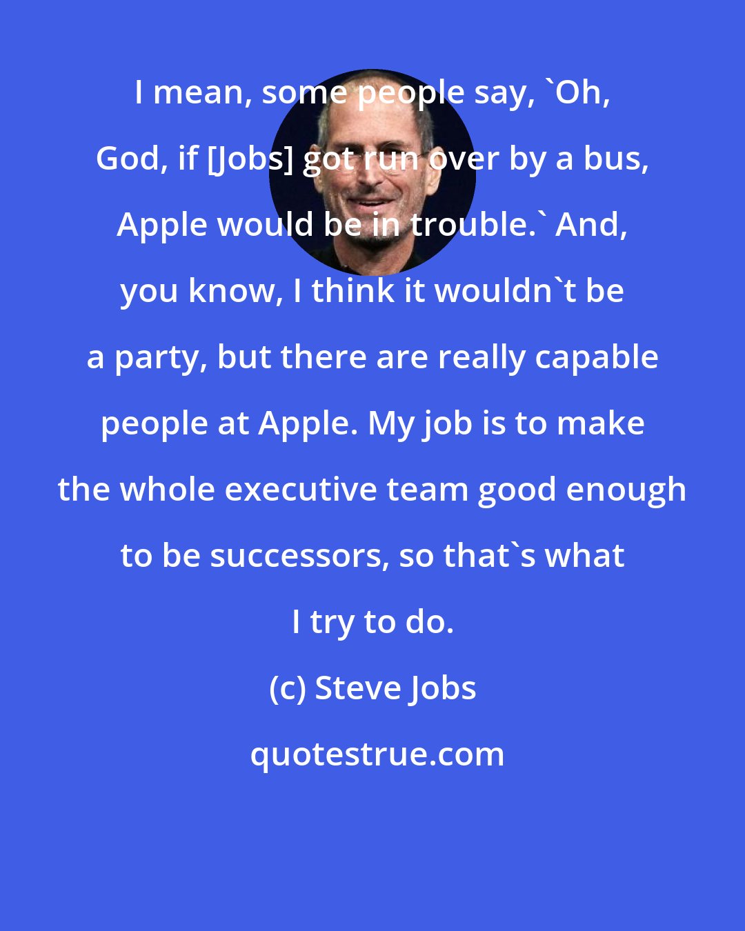Steve Jobs: I mean, some people say, 'Oh, God, if [Jobs] got run over by a bus, Apple would be in trouble.' And, you know, I think it wouldn't be a party, but there are really capable people at Apple. My job is to make the whole executive team good enough to be successors, so that's what I try to do.