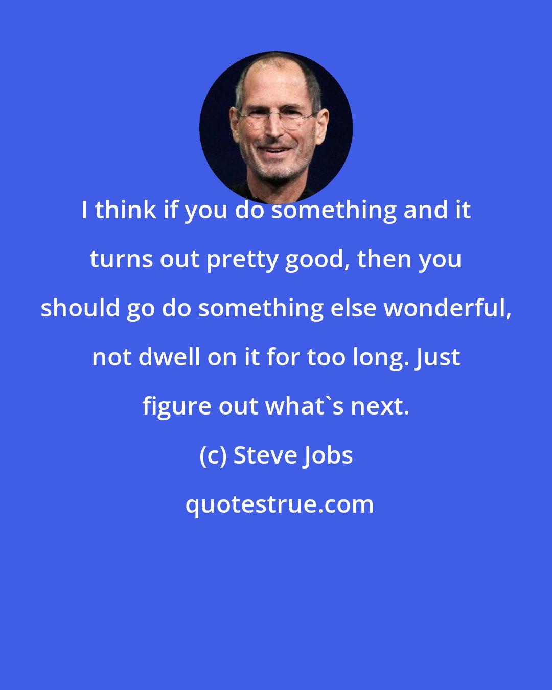 Steve Jobs: I think if you do something and it turns out pretty good, then you should go do something else wonderful, not dwell on it for too long. Just figure out what's next.