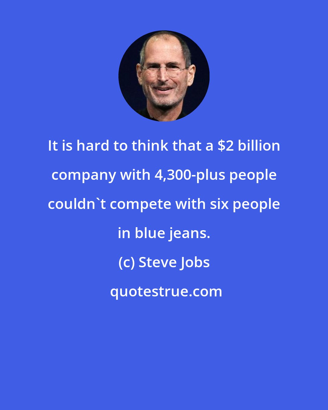 Steve Jobs: It is hard to think that a $2 billion company with 4,300-plus people couldn't compete with six people in blue jeans.