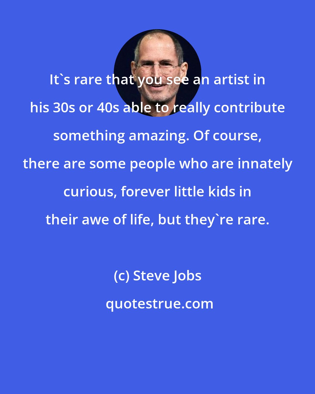 Steve Jobs: It's rare that you see an artist in his 30s or 40s able to really contribute something amazing. Of course, there are some people who are innately curious, forever little kids in their awe of life, but they're rare.