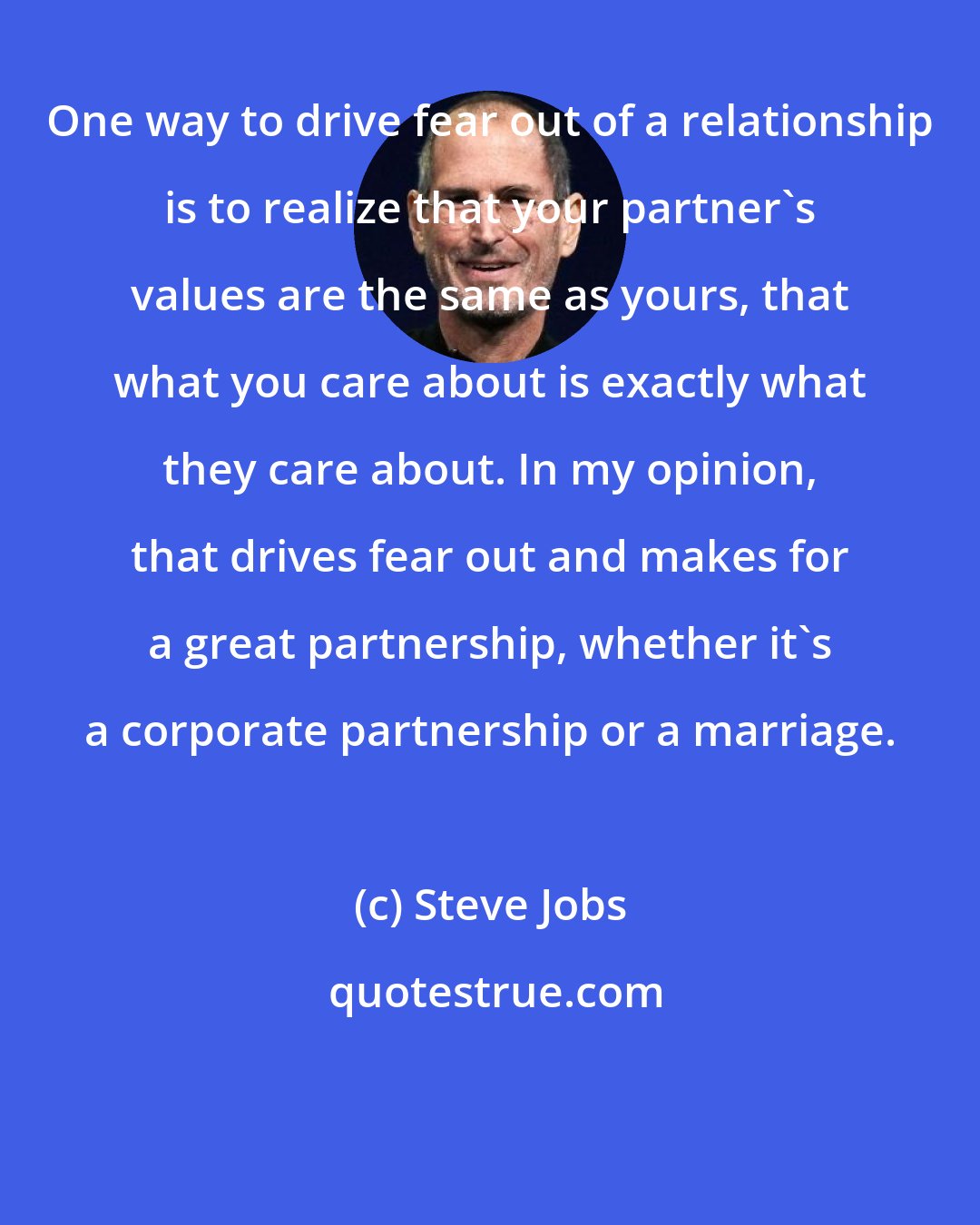 Steve Jobs: One way to drive fear out of a relationship is to realize that your partner's values are the same as yours, that what you care about is exactly what they care about. In my opinion, that drives fear out and makes for a great partnership, whether it's a corporate partnership or a marriage.