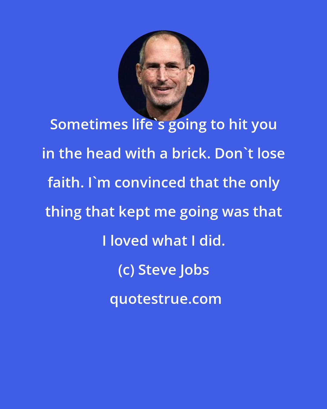 Steve Jobs: Sometimes life's going to hit you in the head with a brick. Don't lose faith. I'm convinced that the only thing that kept me going was that I loved what I did.