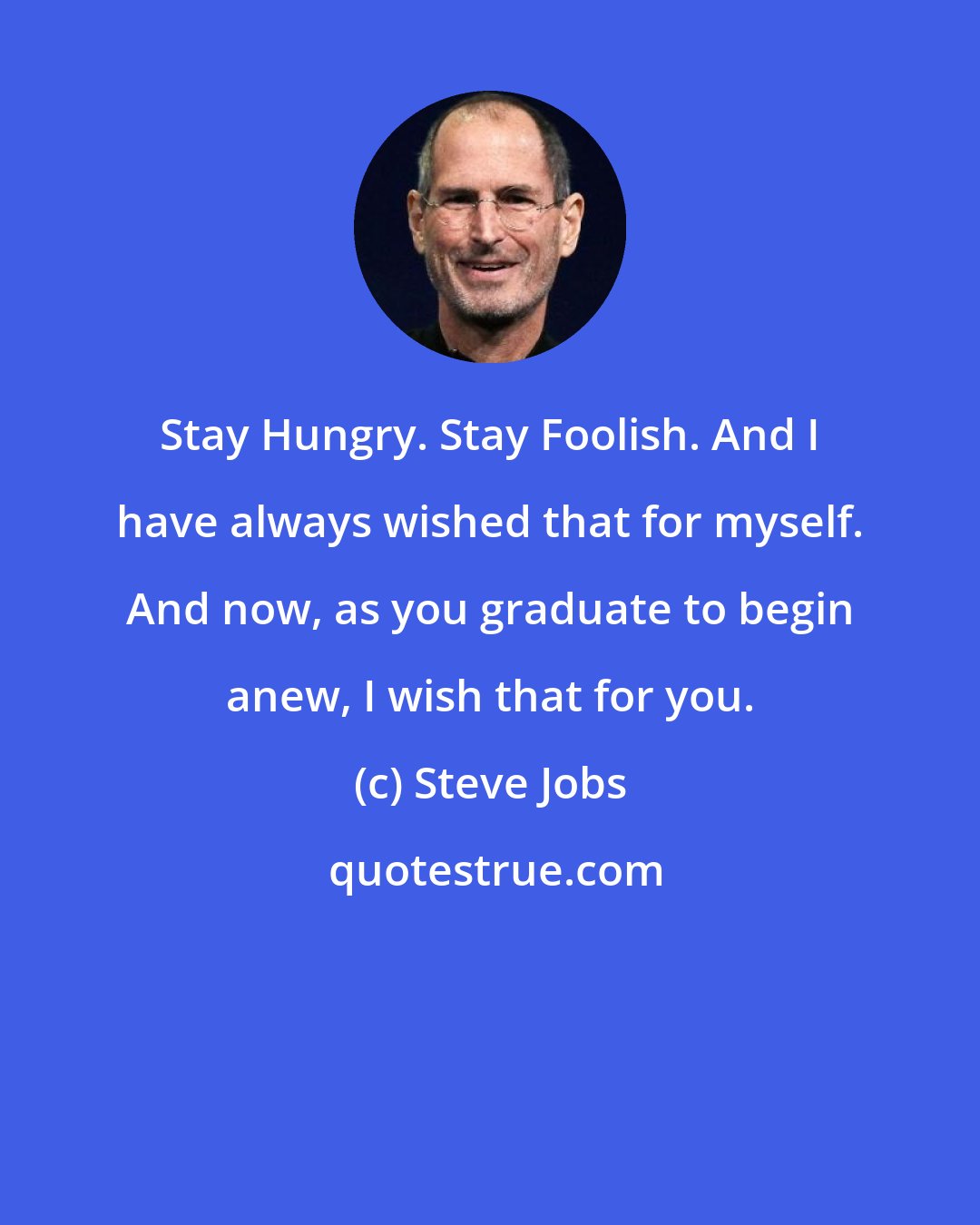 Steve Jobs: Stay Hungry. Stay Foolish. And I have always wished that for myself. And now, as you graduate to begin anew, I wish that for you.