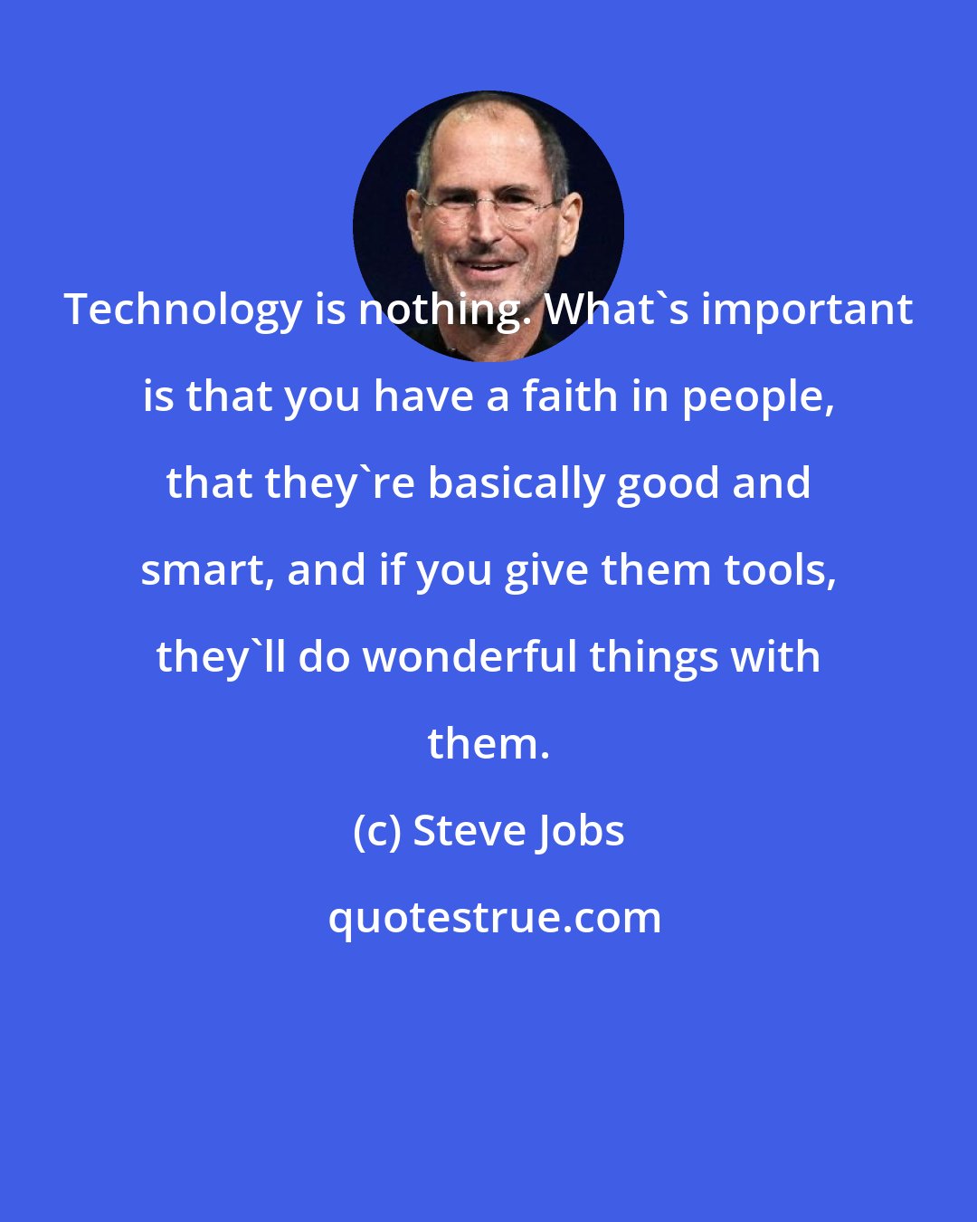 Steve Jobs: Technology is nothing. What's important is that you have a faith in people, that they're basically good and smart, and if you give them tools, they'll do wonderful things with them.