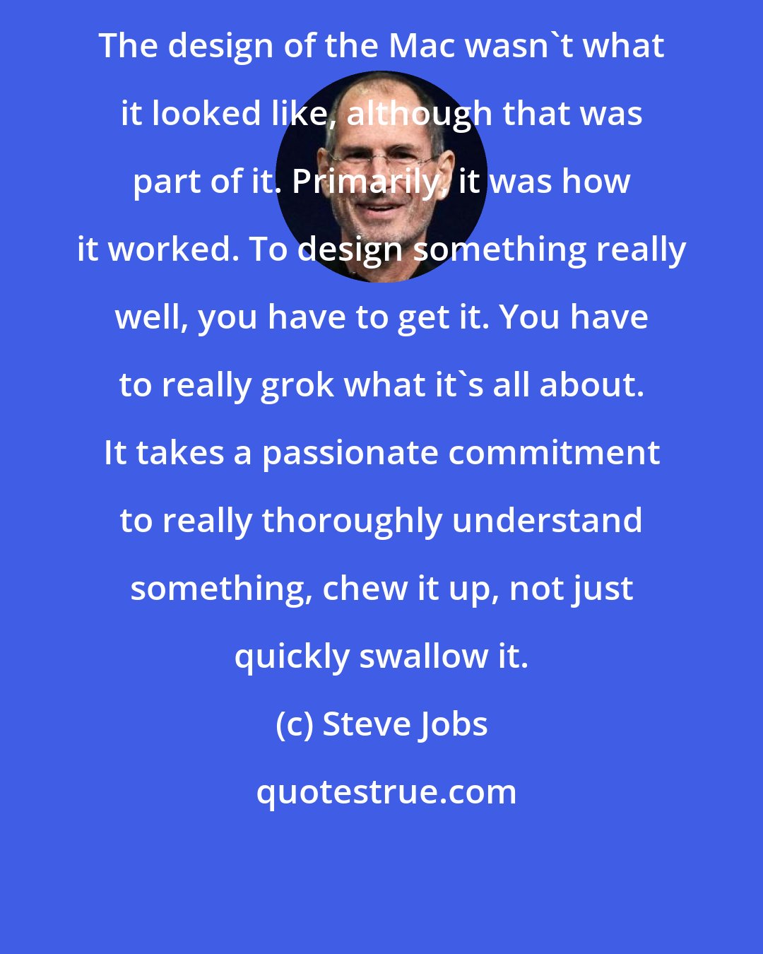 Steve Jobs: The design of the Mac wasn't what it looked like, although that was part of it. Primarily, it was how it worked. To design something really well, you have to get it. You have to really grok what it's all about. It takes a passionate commitment to really thoroughly understand something, chew it up, not just quickly swallow it.