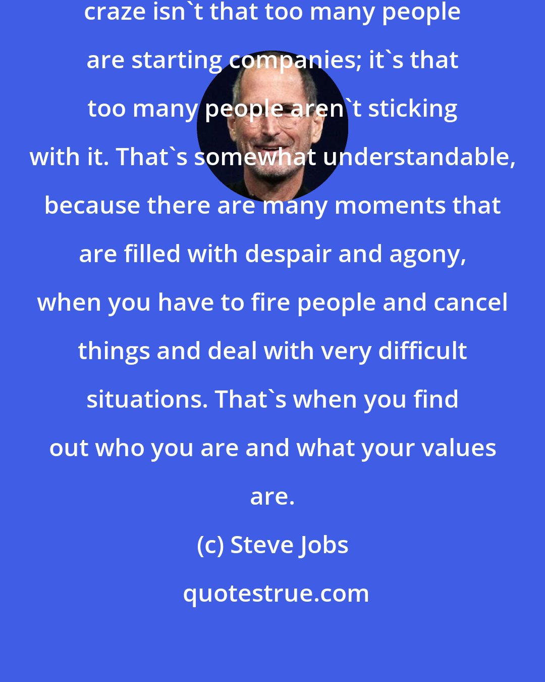 Steve Jobs: The problem with the Internet startup craze isn't that too many people are starting companies; it's that too many people aren't sticking with it. That's somewhat understandable, because there are many moments that are filled with despair and agony, when you have to fire people and cancel things and deal with very difficult situations. That's when you find out who you are and what your values are.