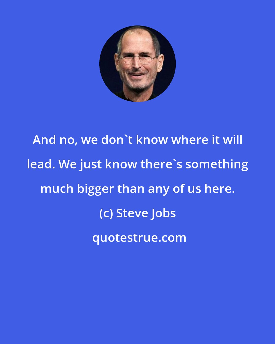 Steve Jobs: And no, we don't know where it will lead. We just know there's something much bigger than any of us here.