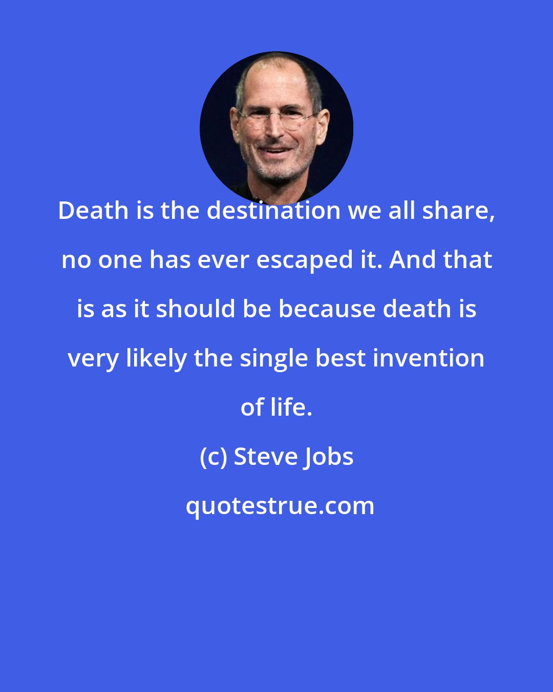 Steve Jobs: Death is the destination we all share, no one has ever escaped it. And that is as it should be because death is very likely the single best invention of life.