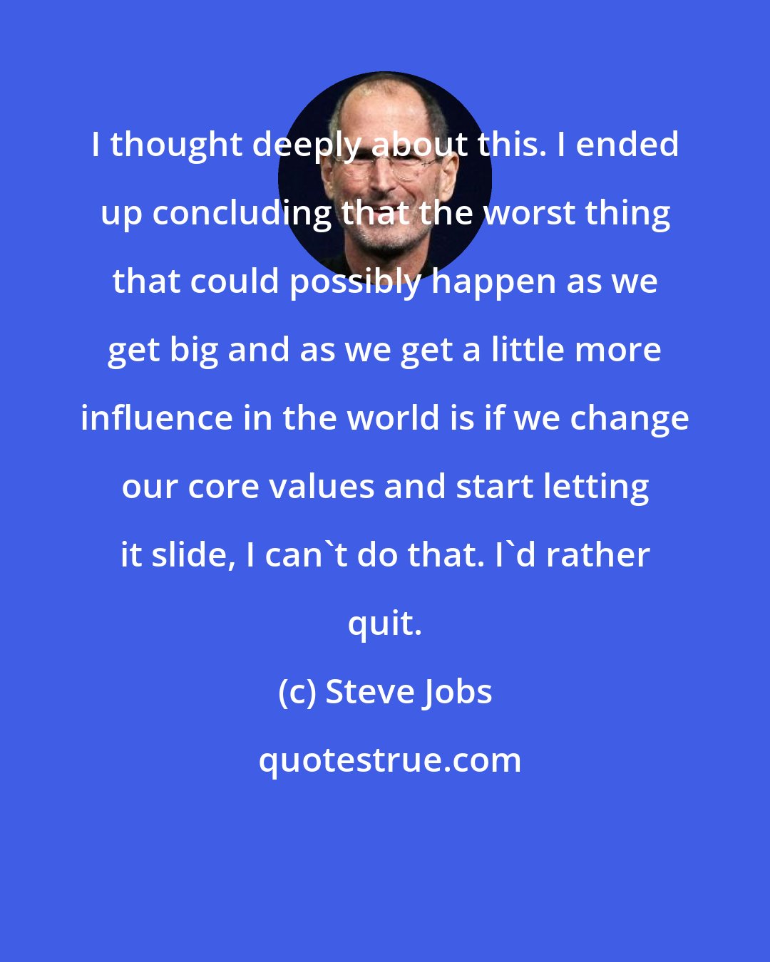 Steve Jobs: I thought deeply about this. I ended up concluding that the worst thing that could possibly happen as we get big and as we get a little more influence in the world is if we change our core values and start letting it slide, I can't do that. I'd rather quit.