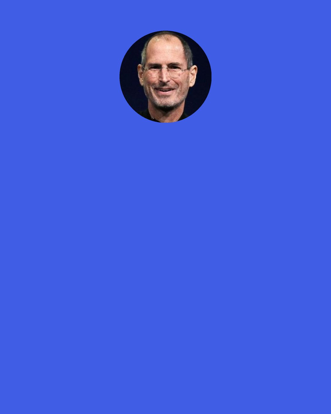 Steve Jobs: I've read something that Bill Gates said about six months ago. He said, ‘I worked really, really hard in my 20s.’ And I know what he means, because I worked really, really hard in my 20s too. Literally, you know, 7 days a week, a lot of hours every day. And it actually is a wonderful thing to do, because you can get a lot done. But you can't do it forever, and you don't want to do it forever, and you have to come up with ways of figuring out what the most important things are and working with other people even more.