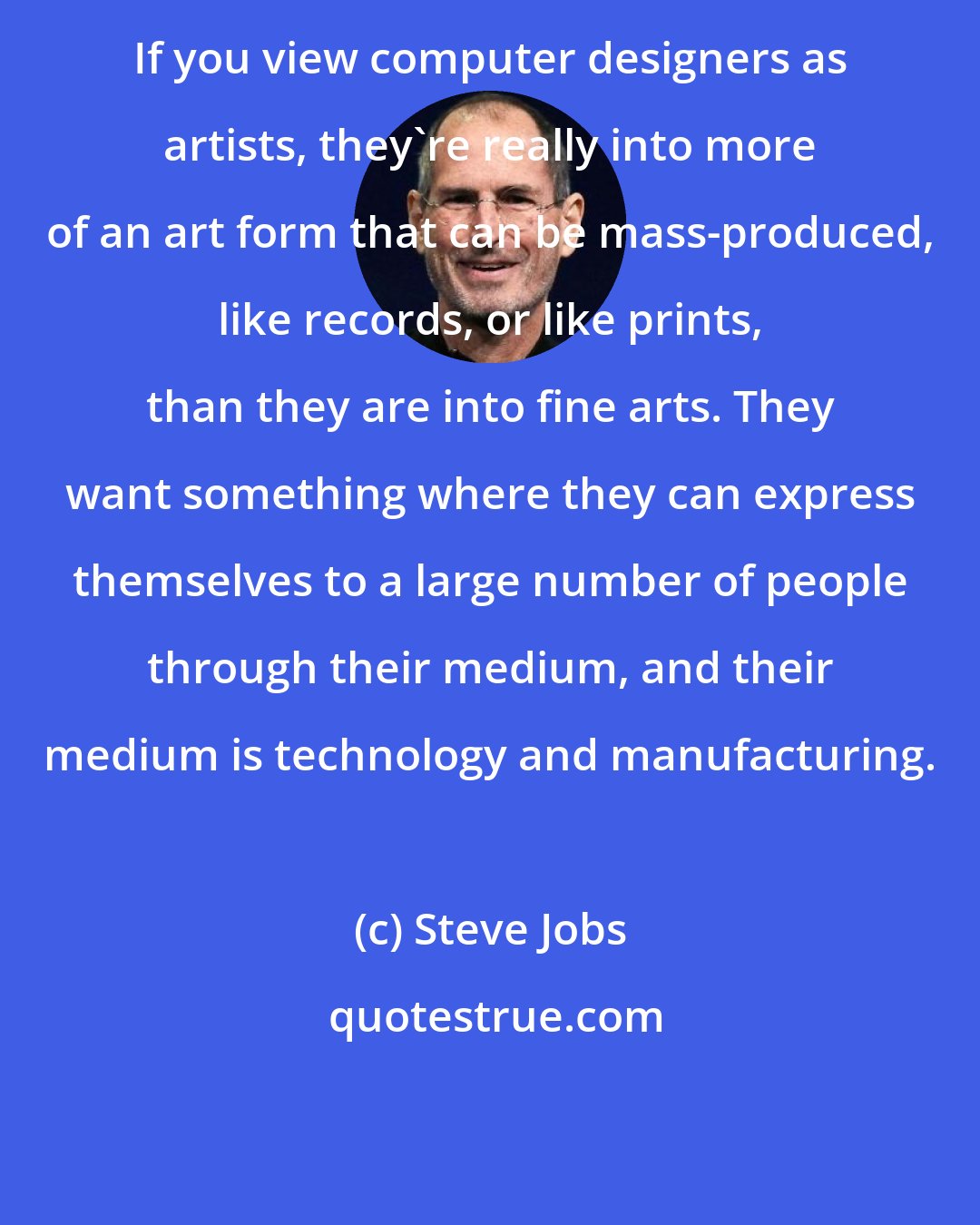Steve Jobs: If you view computer designers as artists, they're really into more of an art form that can be mass-produced, like records, or like prints, than they are into fine arts. They want something where they can express themselves to a large number of people through their medium, and their medium is technology and manufacturing.