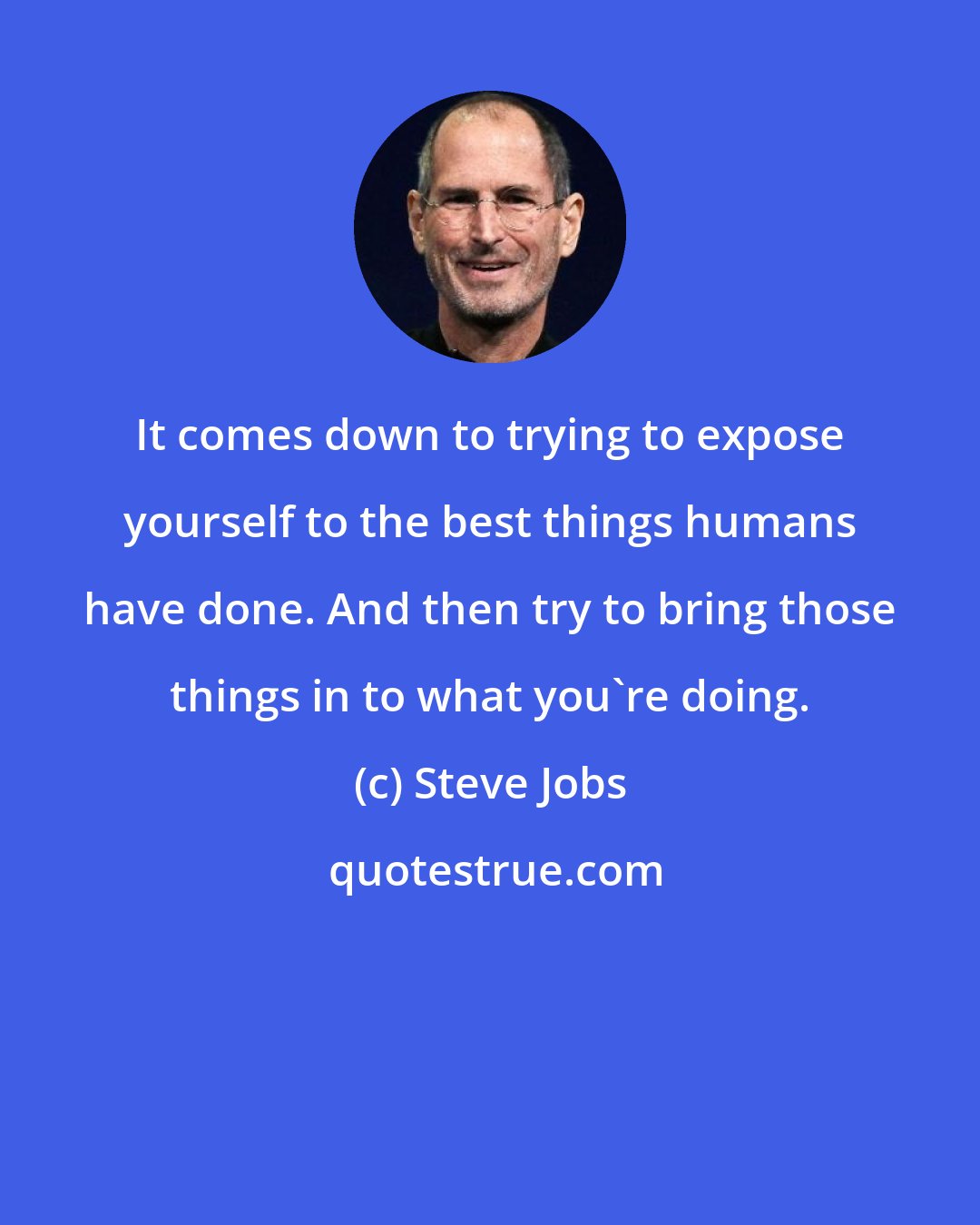 Steve Jobs: It comes down to trying to expose yourself to the best things humans have done. And then try to bring those things in to what you're doing.